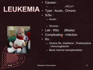 Causes : รังสี , สารเคมี , HTLV1Type : Acute , Chronic  S/Sx : Acute : จ้ำเลือด เลือดกำเดาไหล เลือดออกตามไรฟันChronic : ตับ ม้ามโต ซีด เลือดออก Lab : Wbc      (Blasts)Complication : Infection Rx : Chemo Rx, Interferon , Prednisolone , ImmunoglobulinBone marrow transplantation8LEUKEMIA14 June 2010Rangsima Poomsawat
