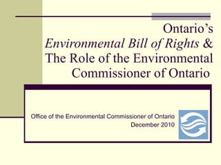 Ontario’s Environmental Bill of Rights  & The Role of the Environmental Commissioner of Ontario  Office of the Environmental Commissioner of Ontario D ecember 2010 