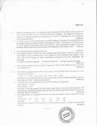 /

/




                                                                                                                          s6cv44

                                                                                                                  q}f
      1I         lle{in* fl *o*ipolind uurv*. A $finlp$unc} *urv* r:*nsistin$ $f tr#o riin:ple.{}ircul*r'*:urues
                 raclii 3S0 nr a*rJ 50il rN is tr: bc laid berwer:n lwt: straights. The angles
                                                                                                    of interueut'i*n
                                                                                                      tirr* varir:us *lem*tll$
                 h*tlve*:,) {.h* trr.ngcnls *rnc} the two str*igtlts ar:e 55n a.nct 25o' O*lcrllate
                                                                                                                    (lt) Marks)
                 t"lf th* compoul:d curve.                                                                   ,r .
      l"r   .    ,A re';$rso c;r.lIv* is to i:rl **t b*t'wt*r*n tw* parr[]*l tm:gelrts l0m
                                                                                             ap*irt' The dislilncs bel'lvt:en
                 Ihe tiingent pDints, m$r$ured parallel to the        tar}gents is St}n. ll ti:* raeiius ol'the {irst b:r"*rich
                                                                                                                   E:1' tlt* tr'r"t:
                 is l j0 ir, o*lo,olate ths r:adiui of th* s**onej brandr. Also, ca.trculate the lengths
                 Irr*-6u|, Wuut i,vi:uld be the equal rilclius of the,br*nchexruf lhe rsver$*          tutve? {}s t!trarks}

    74"          l,lst ttrs rsq$irrsmeuts of a fi:&nsiti$n $urv$'                                                  ttls tuI*rlts)
      Ir         $na r.nilway trnck *f"l.6lpn wirith, the cl*signec{ sp*eci is         90 krnph"'l"ra*sifiCIt} curvss erre t*
                                                                                                      nqr{) strrrig}rts *t t}ro
                 Ir*: ;:r.*vict*ei t* jr>in a *ir.cula.r {:ilrvc with a i'ac}jus ut 5{X} in bstlryeen
                 trn*k. Fhe rate 9t' chang* *f rarlial accel*ration irji*rr:ited to 0.3: m/s3. Iletennine the

                 ii   tr.*ngrli   *f rrnnsirinn requircc{ ii) strift *f"circr.rlar i}rc iii) $up*r eisvation t*n,$l*$rr,*r,
                 Wh;- 6.re rhE: v*::riunl curv*s prt:,,,ir1*rl on i'righways'l What ;rr* the dil{ersnt lypes of
                                                                                                                 verricnl
                 *r**u*n ernplnyr.od'l                                                                       {lXi frtrrrrlts}


           i*-
                 'l'I*   {bllor.r,i:ig, p*rpenclir:ulnr of'lsr:ts wer$ tnkr:rt al St:t irrtervals Ii:om a traverse          linc to an
                  ir-r'eg,ular bi: rintiix"y lin*.
                                                                 ^,1'85, (r'*1'5, 4'65' 3' l4m'
                       1"iCI,     J.I5, 4"5fi, 3.{iil.   4-58,,
                  {Jnrr:put* t5* ar** eno}osed hetlve*n thr* t,r*vsrsr: line anci the ir:regular b0undary,
                                                                                                                           Iionr the
                  fir'st t* the lirst n{fs*{. lJse the trap*z.oidal ruie"                                               {t}6 Mnrks}

            b.    {,;*Jr:ul*rr: t5* ;x"ci* of a pliur {i"r:rrr ih.* f*lltlwing readi.ngs of a planinrcter:
                  InitiiiI re*dirrg "" Il.34'8
                  l;'inill r*aelhrg "'' 1.435
                  J:h*: xero *j1" the disr pgsxscl the fixeri incl*x *:;trk twi3e in the clockwise
                                                                                                                   directi*ft. 'I'hr)
                  iu*hrxl 11$imtirv*s plaued::outsicie nhe,pl&n anli the trs{"ing :point wa$ mCIved in clockrvisr:
                  ,llrr'*ii,r,r. 'iotr* ]v{ == 100 crn2.                                                                 ({}s Markr)

                   tr, ,l eont*nr pliul *f a prop*s*r:J res*r,v'oir, tl:e arc*s et:closecl      hy vrr,rious cr:ttt(:urs are giv*tt
                  hcltir.v:
                  Cuuti:$r(m) :1{,X}                 1fl5 ili}               115         120         I,Js
                  ,tr** (liit) : -1                  ti   l{}               i5          20           25
                  Ilrterrnirlr"" t1* q:itfr;rr:ity   *f   tJr* r*s*rvuir"ifl tlr* frtll r*s*l'voir level is l'J5'{X}, (Js* prisrnoidnl
                   titrmr"rlii.                                                                                             {f}li Markt}

                                                                      *:frts*d{
 