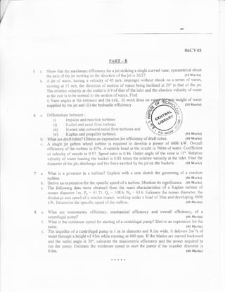 s$il/4$

                                                                                   PART.*                  TI



)          $how ll-rar thr: rnaxifil*m el'licieni:1. ti:r a j*t strikir:g a singl* eurvecl v&ne, symmetri*atr ahr*ut
           t5e nxis of Ifiq i*t rxr:viltg in thc cJire*ti{rn'r:{'thejet is }6i27.                                   {li} s'ltrr}wi
    li.    A.i*t r.:i iviirl,l. having il v*li:r:ity $1'45 *:is, innpinger; rvilh*tit shoclq ofi a set'iss of vani:s,
           nrr>vinp, 6.1 I5 m/s, lhr: dir:ccticxr oi nrotir:n u{' vi}rlss being in*linud at ?0" t* t}rat i:l' th* .jet.
           'l'he rsiltir.,r: velocity at the r:utlet is 0.9 oJ. theit r:f't}:e in[*t ar:d t]:e a,bsi:lilte ve lc]sity ul'wi]ler
           al tlle r:xit is to lr* nr:rrturl to tli* rnotiot: o['van'*s- Irind
            i; Va.n* *r:gl*s *t tl:e ell[:"an** ilnd lire *xit, ii) wurk don* ()n v                       i1. weight 0f'water

            sirppliecl by th* iet a.nd iii) tlte hyrlruuiic *fticienc,v-                                            {l{r M*rks)
                                                                                                                     &                   *fl
                                                                                                                     s
                                                                                                                                               'r,
                                                                                                                                          c.{ l
                                                                                                                                           r,t_
           rirrtrerrt*iJlilX-ik
                                                                            rrrrr:in*s
                                                                                                                    iJ voo' ftl
                                                 ru;,urion
                ii)            il.xtJi*i xncl ir:<iitl l'lo'rv              lr.rrhi:t*s                             i?t"$P;- ,/rV
                iii)           Inrvixti *fdoutw*rc{ lxiiial ti*w trlrhin**                                      ;tnd A--4          .7/'
                f ,I           .L.}..lrlrr{-+.lir ${r!r   }./r/I/vr.r.{   t$lr r/rr*vqt                                <-:----

    h"     W,ftnt       dralt'tubex'1.{)bt*in tn q pr$ssir:n Ii:r *fiici.ret}c} *J. clraflr tubes"
                       u,r,e                                                                                 {i}tt [?hrrks)
           A siggl* j*t pcltgn wheel trirhinei i* t'eeluit'cd to develi:p a p$wer of {'r00{} kW. fiv*riili
           *iYiei*ncy *llth* turhin* is 8?%. A,ril.ilabls trsad at the nr:r'*l* is ?S(}nr r-rf watr:r. Co*J'lic'ient
           3l've]**ity i:f noxxi* is ti,{)7. Spe*d r*ti* is 0,4$, Outi*t angle of the Ynne is 15"" [tr:lativr:
           r,*]ocit,v c{'rviit*r' leavir.rg t}r* i::uck*t is fi.85 tir:r*s ilre ruiative vel*city at lhe inlet, Fin.e] tirc
           cliiln:ul,er oJrlire jet, rli*ciri,rrg;s a.niJ liru {'*r'ce exert*d i:y th* i*t i:n the buck*ts.   {{}ti Mnr}is}


    ;r.    Wh*t is ;r          1,tuvt*rnor            in    a.    tu:rhin*t l-:xi:lain vvittr fi n*i'lt sket*h th* governing                    *f a r*action
           luri:ine.                                                                                                                                 ((}*     l?I.*r ks)

    b.     I)*riv*       itn *xprc$sii:r: {,irr thr:  sp**ilic sperrJ of a tul't:in*. h'{ention its signilicitl}ct. {i}s Marks}
    c.     'l hc fbiJr:rvinp, clrtir w'ere ot>taineit ltorr: thc main cha'r"acteristics ol a Kaplan l.urbinc ol'
           rllnller ciiltrt*:t.*r li'n. I'),, ::;; {.!.?1, Q,, ',': }{)S.{:, N,, '''" {I11.6. irittinral.e lh* runi}er di.am*l*r" tit*

            lsW. I".)el.crmin* th* :;pet:itiL: s;:**:el r>Ii.lrt:                             iult;hi::c,                                            {i}# I?I*rks)


            iirat i*r* rn;]tlo;i:etrifi *llir:ien*3r. m*chanicnl ef'licienuy and                                           overa'l'1    slliciencv, ol'              it
            r:e:rlriirr; ul purn6r?                                                                                                                  {$f: s'xnrk*}
     l:.
            ${ti}le.                                                                                                                                 {{iil>   ltr{nrks}
            "i'l:e iuip*[,lq]I: *{'n ccntrifugai pilrr}p is tr m in ciiarx*ter *ncl S.irn rvide. it elelivsrs l}tn:i/s *J^
            wirter thr*uglr * height of 45rn wi:ilu runnin.g at Si)0 rplll. If'tltt bl*cle*; *r^* *(rvcd bn*lnv*.r:ci
            *nei th* ,nutiel angi* is 30u, calculiitc 1,he maxx:rnctric eflllci*ncy *nd lhe p*w*r requir*cl t*
            r"r.:n tllx p*xlp. Listirnalc the minirnurll q>eed tr: sta* th* purnp if the imr.pr:ller diarn*l,*r is
            {i.6rrr.                                                                                                                                 {ot{ i}tnrks)

                                                                                      *     ;t{ *   tli   {c
 