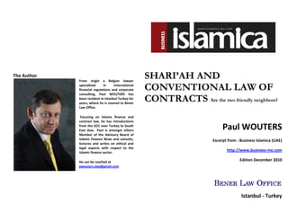 The Author                                          SHARI’AH AND
                                                    CONVENTIONAL LAW OF
             From origin a Belgian lawyer
             specialized     in     international
             financial regulations and corporate

                                                    CONTRACTS Are the two friendly neighbors?
             consulting, Paul WOUTERS has
             been resident in Istanbul-Turkey for
             years, where he is counsel to Bener
             Law Office.

              Focusing on Islamic finance and


                                                                              Paul WOUTERS
             contract law, he has introductions
             from the GCC over Turkey to South
             East Asia. Paul is amongst others
             Member of the Advisory Board of
             Islamic Finance News and consults,                          Excerpt from : Business Islamica (UAE)
             lectures and writes on ethical and
             legal aspects with respect to the
             Islamic finance sector.
                                                                                http://www.business-me.com

             He can be reached at
                                                                                       Edition December 2010
             pwouters.law@gmail.com




                                                                                        Istanbul - Turkey
 