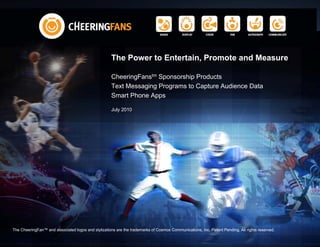 The Power to Entertain, Promote and Measure

                                                     CheeringFanstm Sponsorship Products
                                                     Text Messaging Programs to Capture Audience Data
                                                     Smart Phone Apps

                                                     July 2010




The CheeringFan™ and associated logos and stylizations are the trademarks of Cosmos Communications, Inc. Patent Pending. All rights reserved.
 
