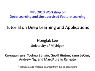 1
NIPS 2010 Workshop on
Deep Learning and Unsupervised Feature Learning
Tutorial on Deep Learning and Applications
Honglak Lee
University of Michigan
Co-organizers: Yoshua Bengio, Geoff Hinton, Yann LeCun,
Andrew Ng, and Marc’Aurelio Ranzato
* Includes slide material sourced from the co-organizers
 