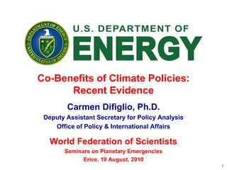 1
Co-Benefits of Climate Policies:
Recent Evidence
Carmen Difiglio, Ph.D.
Deputy Assistant Secretary for Policy Analysis
Office of Policy & International Affairs
World Federation of Scientists
Seminars on Planetary Emergencies
Erice, 19 August, 2010
 