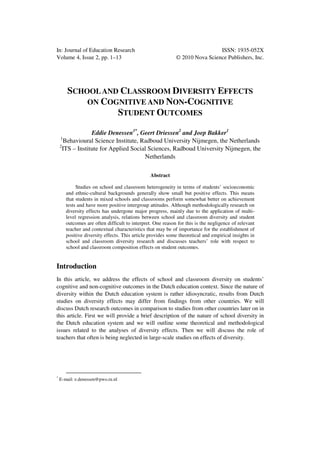 In: Journal of Education Research ISSN: 1935-052X
Volume 4, Issue 2, pp. 1–13 © 2010 Nova Science Publishers, Inc.
SCHOOLAND CLASSROOM DIVERSITY EFFECTS
ON COGNITIVE AND NON-COGNITIVE
STUDENT OUTCOMES
Eddie Denessen1*
, Geert Driessen2
and Joep Bakker1
1
Behavioural Science Institute, Radboud University Nijmegen, the Netherlands
2
ITS – Institute for Applied Social Sciences, Radboud University Nijmegen, the
Netherlands
Abstract
Studies on school and classroom heterogeneity in terms of students’ socioeconomic
and ethnic-cultural backgrounds generally show small but positive effects. This means
that students in mixed schools and classrooms perform somewhat better on achievement
tests and have more positive intergroup attitudes. Although methodologically research on
diversity effects has undergone major progress, mainly due to the application of multi-
level regression analysis, relations between school and classroom diversity and student
outcomes are often difficult to interpret. One reason for this is the negligence of relevant
teacher and contextual characteristics that may be of importance for the establishment of
positive diversity effects. This article provides some theoretical and empirical insights in
school and classroom diversity research and discusses teachers’ role with respect to
school and classroom composition effects on student outcomes.
Introduction
In this article, we address the effects of school and classroom diversity on students’
cognitive and non-cognitive outcomes in the Dutch education context. Since the nature of
diversity within the Dutch education system is rather idiosyncratic, results from Dutch
studies on diversity effects may differ from findings from other countries. We will
discuss Dutch research outcomes in comparison to studies from other countries later on in
this article. First we will provide a brief description of the nature of school diversity in
the Dutch education system and we will outline some theoretical and methodological
issues related to the analyses of diversity effects. Then we will discuss the role of
teachers that often is being neglected in large-scale studies on effects of diversity.
*
E-mail: e.denessen@pwo.ru.nl
 