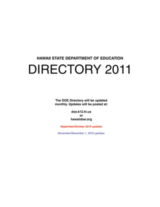 HAWAII STATE DEPARTMENT OF EDUCATION


DIRECTORY 2011

        The DOE Directory will be updated
        monthly. Updates will be posted at:

                   doe.k12.hi.us
                        or
                   hawaiidoe.org

           September/October 2010 updates

          November/December 1, 2010 updates
 