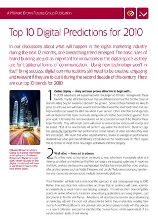 A Millward Brown Futures Group Publication




 Top 10 Digital Predictions for 2010
 In our discussions about what will happen in the digital marketing industry
 during the next 1 months, one overarching trend emerged. The basic rules of
                   2
 brand building are just as important for innovations in the digital space as they
 are for traditional forms of communication. Using new technology won’t in
 itself bring success; digital communications still need to be creative, engaging
 and relevant if they are to cut it during the second decade of this century. Here
 are our top 1 trends for 20 0.
               0                1


                                 1
                                           Online display — shiny and new proves attractive to begin with...
                                           In 201 advertisers will experiment with new, larger ad formats. To begin with, these
                                                 0,
                                           formats may be attractive because they are different and impactful, but the basics of
                                 brand building beyond awareness shouldn’t be ignored. Some of these formats are likely to
                                 prove too intrusive and will make viewers less favorable toward the advertised brand and per-
                                 haps even less so toward the Web site where it was served. Other advertisers and agencies
                                 will use these formats more cautiously, taking note of creative best practices gleaned from
                                 prior work. Ultimately, the next several years will be a period of survival of the fittest for these
                                 larger formats. They will morph, some will cease to exist and new versions will emerge and
                                 be tested. Most of the new formats will perform very well in the short term. Dynamic Logic
                                 has previously reported the high performance (brand impact) of video ads when they were
                                 first introduced. We found that video ad performance, relative to average ad performance,
                                 declined over a two year period following introduction as the novelty wore off. We’d expect
                                 this to be true for most of the new, larger ad formats and their progeny.



                                 2
 Millward Brown’s Futures
 Group is a global knowledge              Viral video — from art to science
 sharing forum of Millward
 Brown and Dynamic Logic                  As online video consumption continues to rise, advertisers increasingly value viral
 staff, which focuses on the     viewings as a clear and visible sign that their campaigns are engaging audiences. In response,
 digital trends that will have
 a significant impact in the     viral video analytics are becoming sophisticated. YouTube has enhanced their video analytics
 next three years.               offer, and companies such as Visible Measures and Unruly Media are providing comprehen-
                                 sive viral monitoring services across multiple online video platforms.

                                 This information will help fuel a more scientific approach to viral campaign planning in 2010.
                                 Rather than just place their videos online and hope that an audience will come, advertis-
                                 ers seem likely to invest more in viral seeding strategies. This will see them promoting their
                                 videos via online influencers, Facebook video-sharing applications and using targeted, paid
                                 placements to fan the viral flames. Advertisers will also become smarter about developing
                                 and selecting ads with the most viral video potential before they employ their seeding. New
                                 metrics from Millward Brown’s Link pre-test can now be employed to help with this process
                                 — a recent calibration exercise has identified the creative factors which explain most of the
                                 variation seen in levels of viral viewing.
 