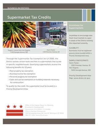 Supermarket Tax Credits
Through the Supermarket Tax Exemption Act of 2000, the
District waives certain taxes and fees to supermarkets that locate
in specific neighborhoods. Qualifying supermarkets receive the
following benefits for 10 years:
	 • Real property tax exemption
	 • Business license fee exemption
	 • Personal property tax exemption
	 • Sales and use tax exemption on building materials necessary
for construction.
To qualify for the credit, the supermarket must be located in a
Priority Development Area.
Incentives to encourage new
fresh food markets to open
in areas of the District lacking
this important amenity.
ELIGIBILITY
Businesses must be registered
grocery stores located within a
Priority Development Area.
SAMPLE PARTICIPANTS
Harris Teeter,
1350 Potomac Avenue, SE
Yes! Organic,
3100 Georgia Avenue, NW
Priority Development Area
Map: www.dcbiz.dc.gov
Incentives for
Supermarkets
Office of the Deputy Mayor for Planning
 Economic Development
Government of the District of Columbia
Office of Business Development
1350 Pennsylvania Avenue NW, Suite 317, Washington, DC 20004
(202) 727-6365 | www.dcbiz.dc.gov
BUSINESS INCENTIVES
Organic Carrots from Yes! Organic
3100 Georgia Avenue, NW
Harris Teeter
1350 Potomac Avenue, SE
 