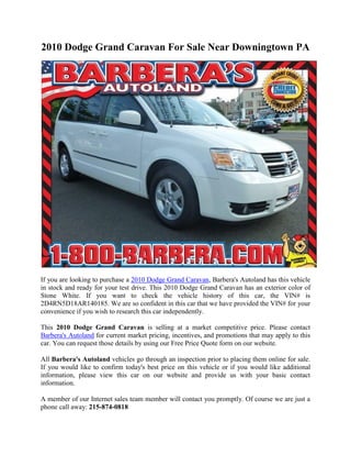 2010 Dodge Grand Caravan For Sale Near Downingtown PA




If you are looking to purchase a 2010 Dodge Grand Caravan, Barbera's Autoland has this vehicle
in stock and ready for your test drive. This 2010 Dodge Grand Caravan has an exterior color of
Stone White. If you want to check the vehicle history of this car, the VIN# is
2D4RN5D18AR140185. We are so confident in this car that we have provided the VIN# for your
convenience if you wish to research this car independently.

This 2010 Dodge Grand Caravan is selling at a market competitive price. Please contact
Barbera's Autoland for current market pricing, incentives, and promotions that may apply to this
car. You can request those details by using our Free Price Quote form on our website.

All Barbera's Autoland vehicles go through an inspection prior to placing them online for sale.
If you would like to confirm today's best price on this vehicle or if you would like additional
information, please view this car on our website and provide us with your basic contact
information.

A member of our Internet sales team member will contact you promptly. Of course we are just a
phone call away: 215-874-0818
 