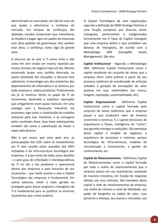 Chassis Competitivos – DOM Strategy Partners


administrada ou controlada, ela não faz mais do     O Capital Tecnológico de uma organização,
que ajudar a administrar a confiança do             segundo a definição da DOM Strategy Partners é
mercado. Em tempos de confianças tão                uma função composta por diversos ativos
abaladas, estudos comprovam que investidores        intangíveis, pertencentes e categorizados
se dispõem a pagar ágio em papéis de empresas       formalmente nos 4 Tipos de Capital Intangível
com altos padrões de governança. Eles avaliam       que uma empresa detém e que compõem seu
esse ativo, a confiança, como algo de grande        Balanço de Intangíveis, de acordo com a
valor.                                              Metodologia      IAM     (Intangible    Assets
                                                    Management). São eles:
O discurso de se usar a TI como meio e não
como fim tem virado um mantra repetido por          Capital Institucional - Segundo a Metodologia
muitos homens de negócio hoje em dia. Mesmo         IAM, definimos Capital Institucional como o
parecendo quase uma cartilha decorada, na           capital resultante do conjunto de ativos que a
quase totalidade das situações, o discurso tem      empresa afere como prêmio a partir de seu
cabimento. A tecnologia saiu dos ambientes dos      processo sistêmico de coordenação de esforços
departamentos de informática e se alastrou por      voltados à geração de percepções de valor
toda empresa e cadeia produtiva. Praticamente       positivo em seus stakeholders (ex: marca,
ela já se mostrou ótima no papel de TI de           imagem, reputação, sustentabilidade, etc)
incremento, destinada a substituir operações
                                                    Capital Organizacional - Definimos Capital
que antigamente eram quase manuais. Em uma
                                                    Institucional como o capital formado pelo
analogia com a Revolução Industrial, ela
                                                    conjunto de ativos sistêmicos que a empresa
promoveu algo como a substituição do trabalho
                                                    possui e que produzem valor de maneira
artesanal pelo tear mecânico, e se consagrou
                                                    recorrente e contínua. É o capital estrutural, de
pelos resultados disso. Suas fases subsequentes
                                                    arquiteturas e fluxos, inteligência do "como",
também são como a substituição do motor a
                                                    que garante entregas e evoluções. São exemplos
vapor pelo dínamo.
                                                    desse capital o modelo de negócios, a
Não é por acaso, que anos após ano, as              arquitetura de processos e sistemas, parque
preocupações dos CIOs sobre os investimentos        tecnológico de infra-estrutura, modelos de
em TI têm recaído sobre questões dos ERPs           remuneração e treinamento, a gestão do
instalados e da infra-estrutura tecnológica das     conhecimento, etc.
empresas. E é por conta de todos esses desafios
                                                    Capital de Relacionamentos - Definimos Capital
– e pelo grau de criticidade e interdependência
                                                    de Relacionamentos como o capital formado
da TI no dia a dia produtivo e operacional
                                                    por toda a malha de relacionamentos que a
dentro das empresas e pelo tamanho de seu
                                                    empresa possui em seu ecossistema, analisado
orçamento – que medir quanto o vale o Capital
                                                    de maneira interativa, em função de respostas
Tecnológico das empresas é fundamental. Em
                                                    obtidas aos seus esforços. São exemplos desse
outras palavras, medir o valor gerado ou
                                                    capital a rede de relacionamentos da empresa,
protegido pelos ativos tangíveis e intangíveis de
                                                    sua malha de clientes e nível de fidelidade, seu
TI é fundamental para se justificar os enormes
                                                    poder de barganha na cadeia de valor, suas
orçamentos que a área sustenta.
                                                    parcerias e alianças, seu acesso a mercados, sua




                                                                                                         9
 