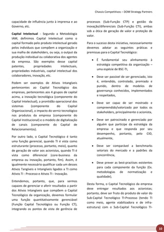 Chassis Competitivos – DOM Strategy Partners


capacidade de influência junto à imprensa e ao       processos (Sub-Função CTP) e gestão da
Governo, etc.                                        inovação/diferenciais (Sub-Função CTI), ambas
                                                     sob a ótica de geração de valor e proteção de
Capital Intelectual - Segundo a Metodologia
                                                     valor.
IAM, definimos Capital Intelectual como o
capital formado pelo produto intelectual gerado      Para o sucesso desta iniciativa, necessariamente
pelos indivíduos que compõem a organização e         devemos adotar as seguintes práticas e
sua malha de stakeholders, ou seja, o output da      premissas para o Capital Tecnológico:
produção individual ou colaborativa dos agentes
                                                        • É fundamental seu alinhamento à
da empresa. São exemplos desse capital
                                                          estratégia competitiva da organização –
patentes,       propriedades         intelectuais,
                                                          uma espécie de BSC-TI,
propriedades industriais, capital intelectual dos
colaboradores, inovação, etc.                           • Deve ser passível de ser gerenciado, isto
Podem ser exemplos de Ativos Intangíveis                  é, entendido, controlado, premiado e
pertencentes ao Capital Tecnológico das                   punido, dentro de modelos de
empresas, pertencentes aos 4 grupos de capital            governança conhecidos, implementados
acima, a inovação tecnológica (componente do              e respeitados,
Capital Intelectual), a prontidão operacional dos       • Deve ser capaz de ser mostrado e
sistemas       (componente         do      Capital        compreendido/valorizado por todos os
Organizacional), o impacto do verniz tecnológico          stakeholders, principalmente o acionista,
nos produtos da empresa (componente do
Capital Institucional) e o modelo de digitalização      • Deve ser patrocinado e gerenciado por
de canais (componente do Capital de                       alguém que participe da estratégia da
Relacionamentos).                                         empresa e que responda por seu
                                                          desempenho, portanto, pelo CIO,
Por outro lado, o Capital Tecnológico é tanto             atualmente,
uma função gerencial, quando TI é vista como
estruturante (processo, portanto, meio), quanto         • Deve ser comparável a benchmarks
de geração de valor aos acionistas, quando TI é           setoriais do mercado e a padrões da
vista como diferencial (core-business da                  concorrência,
empresa ou inovação, portanto, fim). Assim, é
                                                        • Deve prever as best-practises existentes
igualmente necessário qualificar cada um desses
                                                          para cada componente da função (Ex.
Ativos Tangíveis e Intangíveis ligados a TI como
                                                          metodologias de normatização e
Ativos TI - Processo e Ativos TI - Inovação.
                                                          qualidade),
Entendemos, portanto, que, para sermos
                                                     Desta forma, o Capital Tecnológico da empresa
capazes de gerenciar e aferir resultados a partir
                                                     deve entregar resultados aos acionistas;
dos Ativos Intangíveis que compõem o Capital
                                                     portanto, deve ser fruto do produto de valor do
Tecnológico da organização, devemos formular
                                                     Sub-Capital Tecnológico TI-Processo (tendo TI
uma função quantitativamente gerenciável
                                                     como meio, agente viabilizadora e de infra-
(Função Capital Tecnológico ou Função CT),
                                                     estrutura) com o Sub-Capital Tecnológico TI-
integrando os pontos de vista de gerência de




                                                                                                         10
 