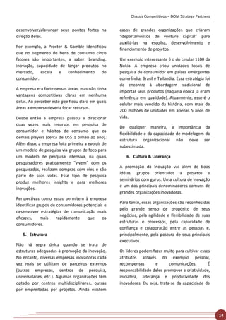Chassis Competitivos – DOM Strategy Partners


desenvolver/alavancar seus pontos fortes na         casos de grandes organizações que criaram
direção deles.                                      “departamentos de venture capital” para
                                                    auxiliá-las na escolha, desenvolvimento e
Por exemplo, a Procter & Gamble identificou
                                                    financiamento de projetos.
que no segmento de bens de consumo cinco
fatores são importantes, a saber: branding,         Um exemplo interessante é o do celular 1100 da
inovação, capacidade de lançar produtos no          Nokia. A empresa criou unidades locais de
mercado,    escala  e    conhecimento    do         pesquisa de consumidor em países emergentes
consumidor.                                         como Índia, Brasil e Tailândia. Essa estratégia foi
                                                    de encontro à abordagem tradicional de
A empresa era forte nessas áreas, mas não tinha
                                                    importar seus produtos (naquela época já eram
vantagens competitivas claras em nenhuma
                                                    referência em qualidade). Atualmente, esse é o
delas. Ao perceber este gap ficou claro em quais
                                                    celular mais vendido da história, com mais de
áreas a empresa deveria focar recursos.
                                                    200 milhões de unidades em apenas 5 anos de
Desde então a empresa passou a direcionar           vida.
duas vezes mais recursos em pesquisa de
                                                    De qualquer maneira, a importância da
consumidor e hábitos de consumo que os
                                                    flexibilidade e da capacidade de modelagem da
demais players (cerca de US$ 1 bilhão ao ano).
                                                    estrutura organizacional não deve ser
Além disso, a empresa foi a primeira a evoluir de
                                                    subestimada.
um modelo de pesquisa via grupos de foco para
um modelo de pesquisa intensiva, na quais              6. Cultura & Liderança
pesquisadores praticamente “vivem” com os
                                                    A promoção da Inovação vai além de boas
pesquisados, realizam compras com eles e são
                                                    idéias, grupos orientados a projetos e
parte de suas vidas. Esse tipo de pesquisa
                                                    seminários com gurus. Uma cultura de inovação
produz melhores insights e gera melhores
                                                    é um dos principais denominadores comuns de
inovações.
                                                    grandes organizações inovadoras.
Perspectivas como essas permitem à empresa
                                                    Para tanto, essas organizações são reconhecidas
identificar grupos de consumidores potenciais e
                                                    pelo grande senso de propósito de seus
desenvolver estratégias de comunicação mais
                                                    negócios, pela agilidade e flexibilidade de suas
eficazes,     mais    rapidamente    que     os
                                                    estruturas e processos, pela capacidade de
consumidores.
                                                    confiança e colaboração entre as pessoas e,
   5. Estrutura                                     principalmente, pela postura de seus principais
                                                    executivos.
Não há regra única quando se trata de
estruturas adequadas à promoção da inovação.        Os líderes podem fazer muito para cultivar esses
No entanto, diversas empresas inovadoras cada       atributos através do exemplo pessoal,
vez mais se utilizam de parceiros externos          recompensas        e      comunicações.        É
(outras empresas, centros de pesquisa,              responsabilidade deles promover a criatividade,
universidades, etc.). Algumas organizações têm      iniciativa, liderança e produtividade dos
optado por centros multidisciplinares, outras       inovadores. Ou seja, trata-se da capacidade de
por empreitadas por projetos. Ainda existem




                                                                                                          14
 