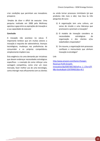 Chassis Competitivos – DOM Strategy Partners


criar condições que permitam aos inovadores       ou ainda tornar processos inimitáveis (já que
prosperar.                                        produtos não mais o são). Isso leva às três
                                                  perguntas de ouro:
Simples de dizer e difícil de executar. Uma
pesquisa realizada em 2008 pela McKinsey             1) A organização tem uma cultura, um
apontou o gap entre as aspirações de inovação e         senso de missão e uma liderança que
a sua capacidade de executar                            promovem e premiam a inovação?

Conclusão                                            2) O modelo de inovação considera as
                                                        necessidades       estratégicas da
A inovação não acontece no vácuo. É
                                                        organização e dos clientes e/ou
importante lembrar que em muitos setores a
                                                        stakeholders impactados?
inovação é requisito de sobrevivência. Avanços
tecnológicos, mudanças nas preferências do           3) Em resumo, a organização tem processos
consumidor e os próprios competidores                   confiáveis e mensuráveis que alinham
simplesmente impõem isso.                               Inovação à estratégia?

Esta exigência cria uma demanda por iniciativas   Link
que devem endereçar necessidades estratégicas
                                                  http:/www.amazon.com/Game-Changer-
específicas – a exemplo de como reforçar uma
                                                  Revenue-Profit-Growth-
vantagem competitiva, como criar um novo
                                                  Innovation/dp/0307381730/ref=sr_1_1?ie=UTF
mercado, fazer melhor uso de uma tecnologia,
                                                  8&s=books&qid=1267994651&sr=8-1
como interagir mais eficazmente com os clientes




                                                                                                        15
 