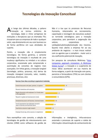 Chassis Competitivos – DOM Strategy Partners



                  Tecnologias da Inovação Conceitual



A    o longo das últimas décadas, a palavra
     inovação se tornou sinônimo de
     tecnologia, dado o ritmo vertiginoso de
                                                   Não é a toa que os processos de Recursos
                                                   Humanos, relacionados ao recrutamento,
                                                   capacitação e reciclagem de executivos acabam
evoluções e disrupturas que as chamadas TICs       se tornando estratégicos para a inovação
trouxeram para as empresas de todo e qualquer      corporativa, pois permitem a oxigenação dos
setor, seja diretamente em seu core business ou    valores              corporativos           e
de forma periférica em suas atividades de          validação/substituição/evolução dos mesmos.
suporte.                                           Quanto mais aberta a empresa for ao seu
                                                   ambiente de negócios - e mais trocas realizar
Porém, a inovação não é simplesmente
                                                   com os agentes que o compõem - maior será o
tecnológica. De forma genérica, a vertente
                                                   seu coeficiente potencial de inovação.
tecnológica da inovação é resultado de uma
mudança significativa no mindset e na cultura      Em pesquisa da consultoria McKinsey “How
corporativa, ocasionada pela compreensão e         companies approach innovation: A McKinsey
assimilação de conceitos de negócio mais           Global Survey”, a inovação e o surgimento de
avançados. Em linhas gerais, a inovação tangível   novas idéias acontecem em sua maioria de
(tecnologia, prática, processo, etc) deriva da     forma exógena, a partir da interação com pares,
inovação intangível (conceito, valor, modelo,      parceiros e fornecedores (75%) ou com clientes
premissas, diretrizes, etc).                       e consumidores (67%).




Para exemplificar este conceito, a adoção de       informações e inteligência, infra-estrutura
tecnologias de gestão do relacionamento com        associada e processos de suporte a coleta de
clientes (CRM) como softwares de gestão de         informação e disseminação do conhecimento do




                                                                                                       16
 