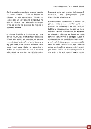 Chassis Competitivos – DOM Strategy Partners


cliente em cada momento da verdade e ponto         (apontada pelos mais diversos indicadores de
de contato nascem a partir da decisão da           resultados,     mas   principalmente   pelos
evolução de um determinado modelo de               financeiros) de uma empresa.
negócio para um novo patamar competitivo, no
                                                   Competitividade, diferenciação e inovação são
caso um patamar que contemple a inserção
                                                   palavras irmãs e que caminham juntas no
direta do cliente na dinâmica de negócio e
                                                   processo de sobrevivência de uma empresa.
cultura da empresa.
                                                   Habilitar o comportamento inovador de forma
                                                   sistêmica, através da dissolução das fronteiras
A eventual inovação e incremento de uma            corporativas e abertura ao diálogo de novos
solução de CRM, seja pela habilitação de devices   conceitos competitivos é condição crucial de
móveis para acesso aos relatórios do sistema       competitividade no médio-longo prazo para a
por parte de consultores/vendedores de campo,      grande maioria das empresas em seus mercados
seja pela inserção de práticas analíticas como     cada vez mais comoditizados. Mas antes de
redes neurais para criação de segmentos e          pensar em tecnologia, pense estrategicamente
clusters de clientes mais precisos e de maior      para onde a cultura e o mindset corporativo, de
valor, deriva da saturação da competitividade      seu setor e de seus clientes devem rumar.




                                                                                                       17
 