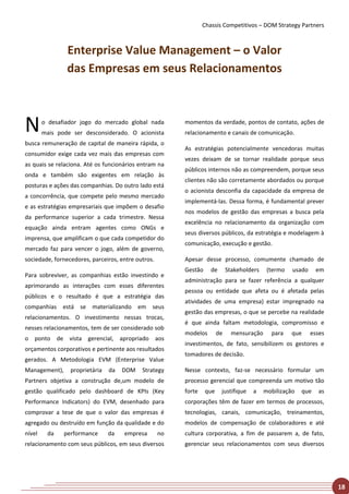 Chassis Competitivos – DOM Strategy Partners



                Enterprise Value Management – o Valor
                das Empresas em seus Relacionamentos



N       o desafiador jogo do mercado global nada
        mais pode ser desconsiderado. O acionista
                                                         momentos da verdade, pontos de contato, ações de
                                                         relacionamento e canais de comunicação.
busca remuneração de capital de maneira rápida, o
                                                         As estratégias potencialmente vencedoras muitas
consumidor exige cada vez mais das empresas com
                                                         vezes deixam de se tornar realidade porque seus
as quais se relaciona. Até os funcionários entram na
                                                         públicos internos não as compreendem, porque seus
onda e também são exigentes em relação às
                                                         clientes não são corretamente abordados ou porque
posturas e ações das companhias. Do outro lado está
                                                         o acionista desconfia da capacidade da empresa de
a concorrência, que compete pelo mesmo mercado
                                                         implementá-las. Dessa forma, é fundamental prever
e as estratégias empresariais que impõem o desafio
                                                         nos modelos de gestão das empresas a busca pela
da performance superior a cada trimestre. Nessa
                                                         excelência no relacionamento da organização com
equação ainda entram agentes como ONGs e
                                                         seus diversos públicos, da estratégia e modelagem à
imprensa, que amplificam o que cada competidor do
                                                         comunicação, execução e gestão.
mercado faz para vencer o jogo, além de governo,
sociedade, fornecedores, parceiros, entre outros.        Apesar desse processo, comumente chamado de
                                                         Gestão     de       Stakeholders    (termo   usado     em
Para sobreviver, as companhias estão investindo e
                                                         administração para se fazer referência a qualquer
aprimorando as interações com esses diferentes
                                                         pessoa ou entidade que afeta ou é afetada pelas
públicos e o resultado é que a estratégia das
                                                         atividades de uma empresa) estar impregnado na
companhias está se materializando em seus
                                                         gestão das empresas, o que se percebe na realidade
relacionamentos. O investimento nessas trocas,
                                                         é que ainda faltam metodologia, compromisso e
nesses relacionamentos, tem de ser considerado sob
                                                         modelos        de     mensuração     para    que     esses
o ponto de vista gerencial, apropriado aos
                                                         investimentos, de fato, sensibilizem os gestores e
orçamentos corporativos e pertinente aos resultados
                                                         tomadores de decisão.
gerados. A Metodologia EVM (Enterprise Value
Management),     proprietária   da   DOM    Strategy     Nesse contexto, faz-se necessário formular um
Partners objetiva a construção de,um modelo de           processo gerencial que compreenda um motivo tão
gestão qualificado pelo dashboard de KPIs (Key           forte    que    justifique   a     mobilização   que   as
Performance Indicators) do EVM, desenhado para           corporações têm de fazer em termos de processos,
comprovar a tese de que o valor das empresas é           tecnologias, canais, comunicação, treinamentos,
agregado ou destruído em função da qualidade e do        modelos de compensação de colaboradores e até
nível    da    performance      da   empresa        no   cultura corporativa, a fim de passarem a, de fato,
relacionamento com seus públicos, em seus diversos       gerenciar seus relacionamentos com seus diversos




                                                                                                                      18
 
