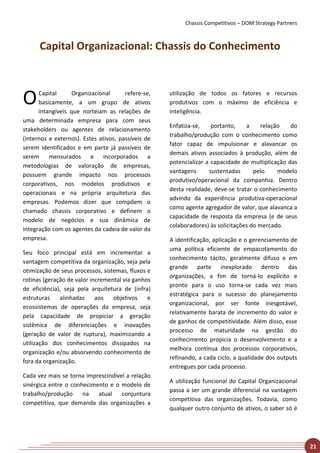 Chassis Competitivos – DOM Strategy Partners



      Capital Organizacional: Chassis do Conhecimento



O     Capital      Organizacional
      basicamente, a um grupo de ativos
                                       refere-se,

      intangíveis que norteiam as relações de
                                                    utilização de todos os fatores e recursos
                                                    produtivos com o máximo de eficiência e
                                                    inteligência.
uma determinada empresa para com seus
                                                    Enfatiza-se,    portanto,    a     relação   do
stakeholders ou agentes de relacionamento
                                                    trabalho/produção com o conhecimento como
(internos e externos). Estes ativos, passíveis de
                                                    fator capaz de impulsionar e alavancar os
serem identificados e em parte já passíveis de
                                                    demais ativos associados à produção, além de
serem mensurados e incorporados a
                                                    potencializar a capacidade de multiplicação das
metodologias de valoração de empresas,
                                                    vantagens      sustentadas      pelo     modelo
possuem grande impacto nos processos
                                                    produtivo/operacional da companhia. Dentro
corporativos, nos modelos produtivos e
                                                    desta realidade, deve-se tratar o conhecimento
operacionais e na própria arquitetura das
                                                    advindo da experiência produtiva-operacional
empresas. Podemos dizer que compõem o
                                                    como agente agregador de valor, que alavanca a
chamado chassis corporativo e definem o
                                                    capacidade de resposta da empresa (e de seus
modelo de negócios e sua dinâmica de
                                                    colaboradores) às solicitações do mercado.
integração com os agentes da cadeia de valor da
empresa.                                            A identificação, aplicação e o gerenciamento de
                                                    uma política eficiente de empacotamento do
Seu foco principal está em incrementar a
                                                    conhecimento tácito, geralmente difuso e em
vantagem competitiva da organização, seja pela
                                                    grande parte inexplorado dentro das
otimização de seus processos, sistemas, fluxos e
                                                    organizações, a fim de torná-lo explícito e
rotinas (geração de valor incremental via ganhos
                                                    pronto para o uso torna-se cada vez mais
de eficiência), seja pela arquitetura de (infra)
                                                    estratégica para o sucesso do planejamento
estruturas    alinhadas     aos   objetivos    e
                                                    organizacional, por ser fonte inesgotável,
ecossistemas de operações da empresa, seja
                                                    relativamente barata de incremento do valor e
pela capacidade de propiciar a geração
                                                    de ganhos de competitividade. Além disso, esse
sistêmica de diferenciações e inovações
                                                    processo de maturidade na gestão do
(geração de valor de ruptura), maximizando a
                                                    conhecimento propicia o desenvolvimento e a
utilização dos conhecimentos dissipados na
                                                    melhora contínua dos processos corporativos,
organização e/ou absorvendo conhecimento de
                                                    refinando, a cada ciclo, a qualidade dos outputs
fora da organização.
                                                    entregues por cada processo.
Cada vez mais se torna imprescindível a relação
                                                    A utilização funcional do Capital Organizacional
sinérgica entre o conhecimento e o modelo de
                                                    passa a ser um grande diferencial na vantagem
trabalho/produção     na   atual    conjuntura
                                                    competitiva das organizações. Todavia, como
competitiva, que demanda das organizações a
                                                    qualquer outro conjunto de ativos, o saber só é




                                                                                                        21
 