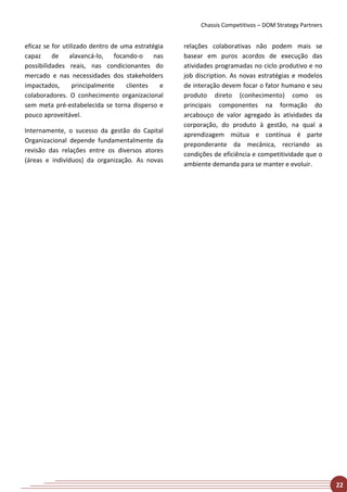 Chassis Competitivos – DOM Strategy Partners


eficaz se for utilizado dentro de uma estratégia   relações colaborativas não podem mais se
capaz     de     alavancá-lo,   focando-o    nas   basear em puros acordos de execução das
possibilidades reais, nas condicionantes do        atividades programadas no ciclo produtivo e no
mercado e nas necessidades dos stakeholders        job discription. As novas estratégias e modelos
impactados,       principalmente    clientes   e   de interação devem focar o fator humano e seu
colaboradores. O conhecimento organizacional       produto direto (conhecimento) como os
sem meta pré-estabelecida se torna disperso e      principais componentes na formação do
pouco aproveitável.                                arcabouço de valor agregado às atividades da
                                                   corporação, do produto à gestão, na qual a
Internamente, o sucesso da gestão do Capital
                                                   aprendizagem mútua e contínua é parte
Organizacional depende fundamentalmente da
                                                   preponderante da mecânica, recriando as
revisão das relações entre os diversos atores
                                                   condições de eficiência e competitividade que o
(áreas e indivíduos) da organização. As novas
                                                   ambiente demanda para se manter e evoluir.




                                                                                                       22
 