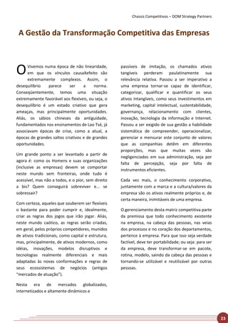 Chassis Competitivos – DOM Strategy Partners



 A Gestão da Transformação Competitiva das Empresas



O     Vivemos numa época de não linearidade,
      em que os vínculos causaXefeito são
      extremamente complexos. Assim, o
                                                    passíveis de imitação, os chamados ativos
                                                    tangíveis perderam paulatinamente sua
                                                    relevância relativa. Passou a ser imperativo a
desequilíbrio   parece      ser    a     norma.     uma empresa tornar-se capaz de identificar,
Conseqüentemente, temos uma situação                categorizar, qualificar e quantificar os seus
extremamente favorável aos flexíveis, ou seja, o    ativos intangíveis, como seus investimentos em
desequilíbrio é um estado criativo que gera         marketing, capital intelectual, sustentabilidade,
ameaças, mas principalmente oportunidades.          governança, relacionamento com clientes,
Aliás, os sábios chineses da antiguidade,           inovação, tecnologia da informação e Internet.
fundamentados nos ensinamentos de Lao Tsé, já       Passou a ser exigido de sua gestão a habilidade
associavam épocas de crise, como a atual, a         sistemática de compreender, operacionalizar,
épocas de grandes saltos criativos e de grandes     gerenciar e mensurar este conjunto de valores
oportunidades.                                      que as companhias detêm em diferentes
                                                    proporções, mas que muitas vezes são
Um grande ponto a ser levantado a partir de
                                                    negligenciados em sua administração, seja por
agora é: como os Homens e suas organizações
                                                    falta de percepção, seja por falta de
(inclusive as empresas) devem se comportar
                                                    instrumentos eficientes.
neste mundo sem fronteiras, onde tudo é
acessível, mas não a todos, e o pior, sem direito   Cada vez mais, o conhecimento corporativo,
a bis? Quem conseguirá sobreviver e... se           juntamente com a marca e a cultura/valores da
sobressair?                                         empresa são os ativos realmente próprios e, de
                                                    certa maneira, inimitáveis de uma empresa.
Com certeza, aqueles que souberem ser flexíveis
o bastante para poder cumprir e, idealmente,        O gerenciamento desta matriz competitiva parte
criar as regras dos jogos que irão jogar. Aliás,    da premissa que todo conhecimento existente
neste mundo caótico, as regras serão criadas,       na empresa, na cabeça das pessoas, nas veias
em geral, pelos próprios competidores, munidos      dos processos e no coração dos departamentos,
de ativos tradicionais, como capital e estrutura,   pertence à empresa. Para que isso seja verdade
mas, principalmente, de ativos modernos, como       factível, deve ter portabilidade; ou seja: para ser
idéias, inovações, modelos disruptivos e            da empresa, deve transformar-se em pacote,
tecnologias realmente diferenciais e mais           rotina, modelo, saindo da cabeça das pessoas e
adaptadas às novas conformações e regras de         tornando-se utilizável e reutilizável por outras
seus ecossistemas de negócios (antigos              pessoas.
“mercados de atuação”).

Nesta era de mercados globalizados,
internetizados e altamente dinâmicos e




                                                                                                          23
 