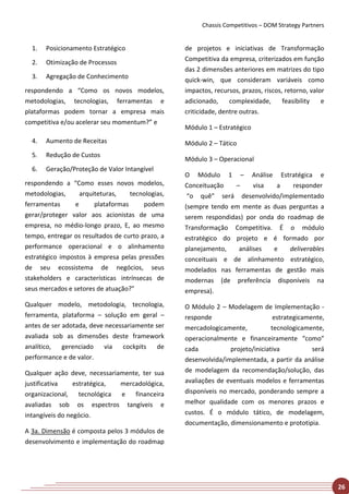 Chassis Competitivos – DOM Strategy Partners


  1.   Posicionamento Estratégico                  de projetos e iniciativas de Transformação
  2.   Otimização de Processos                     Competitiva da empresa, criterizados em função
                                                   das 2 dimensões anteriores em matrizes do tipo
  3.   Agregação de Conhecimento
                                                   quick-win, que consideram variáveis como
respondendo a “Como os novos modelos,              impactos, recursos, prazos, riscos, retorno, valor
metodologias, tecnologias, ferramentas e           adicionado,     complexidade,      feasibility   e
plataformas podem tornar a empresa mais            criticidade, dentre outras.
competitiva e/ou acelerar seu momentum?” e
                                                   Módulo 1 – Estratégico
  4.   Aumento de Receitas                         Módulo 2 – Tático
  5.   Redução de Custos
                                                   Módulo 3 – Operacional
  6.   Geração/Proteção de Valor Intangível
                                                   O Módulo 1 – Análise Estratégica e
respondendo a “Como esses novos modelos,           Conceituação    –     visa  a    responder
metodologias,      arquiteturas,    tecnologias,    “o quê” será desenvolvido/implementado
ferramentas      e      plataformas     podem      (sempre tendo em mente as duas perguntas a
gerar/proteger valor aos acionistas de uma         serem respondidas) por onda do roadmap de
empresa, no médio-longo prazo, E, ao mesmo         Transformação Competitiva. É o módulo
tempo, entregar os resultados de curto prazo, a    estratégico do projeto e é formado por
performance operacional e o alinhamento            planejamento,    análises  e    deliverables
estratégico impostos à empresa pelas pressões      conceituais e de alinhamento estratégico,
de seu ecossistema de negócios, seus               modelados nas ferramentas de gestão mais
stakeholders e características intrínsecas de      modernas (de preferência disponíveis na
seus mercados e setores de atuação?”               empresa).
Qualquer modelo, metodologia, tecnologia,          O Módulo 2 – Modelagem de Implementação -
ferramenta, plataforma – solução em geral –        responde                       estrategicamente,
antes de ser adotada, deve necessariamente ser     mercadologicamente,           tecnologicamente,
avaliada sob as dimensões deste framework          operacionalmente e financeiramente “como”
analítico,   gerenciado    via   cockpits   de     cada           projeto/iniciativa           será
performance e de valor.                            desenvolvida/implementada, a partir da análise
Qualquer ação deve, necessariamente, ter sua       de modelagem da recomendação/solução, das
justificativa    estratégica, mercadológica,       avaliações de eventuais modelos e ferramentas
organizacional, tecnológica e financeira           disponíveis no mercado, ponderando sempre a
avaliadas sob os espectros tangíveis e             melhor qualidade com os menores prazos e
intangíveis do negócio.                            custos. É o módulo tático, de modelagem,
                                                   documentação, dimensionamento e prototipia.
A 3a. Dimensão é composta pelos 3 módulos de
desenvolvimento e implementação do roadmap




                                                                                                        26
 