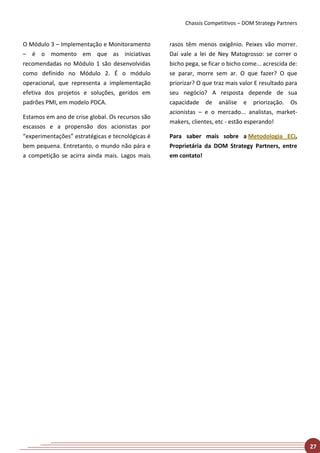 Chassis Competitivos – DOM Strategy Partners


O Módulo 3 – Implementação e Monitoramento        rasos têm menos oxigênio. Peixes vão morrer.
– é o momento em que as iniciativas               Daí vale a lei de Ney Matogrosso: se correr o
recomendadas no Módulo 1 são desenvolvidas        bicho pega, se ficar o bicho come... acrescida de:
como definido no Módulo 2. É o módulo             se parar, morre sem ar. O que fazer? O que
operacional, que representa a implementação       priorizar? O que traz mais valor E resultado para
efetiva dos projetos e soluções, geridos em       seu negócio? A resposta depende de sua
padrões PMI, em modelo PDCA.                      capacidade de análise e priorização. Os
                                                  acionistas – e o mercado... analistas, market-
Estamos em ano de crise global. Os recursos são
                                                  makers, clientes, etc - estão esperando!
escassos e a propensão dos acionistas por
“experimentações” estratégicas e tecnológicas é   Para saber mais sobre a Metodologia ECi,
bem pequena. Entretanto, o mundo não pára e       Proprietária da DOM Strategy Partners, entre
a competição se acirra ainda mais. Lagos mais     em contato!




                                                                                                       27
 