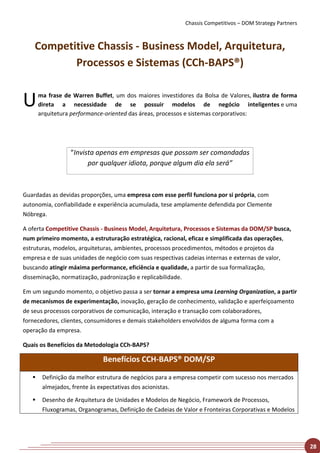 Chassis Competitivos – DOM Strategy Partners



    Competitive Chassis - Business Model, Arquitetura,
           Processos e Sistemas (CCh-BAPS®)


U      ma frase de Warren Buffet, um dos maiores investidores da Bolsa de Valores, ilustra de forma
       direta a necessidade de se possuir modelos de negócio inteligentes e uma
       arquitetura performance-oriented das áreas, processos e sistemas corporativos:




                  “Invista apenas em empresas que possam ser comandadas
                        por qualquer idiota, porque algum dia ela será”



Guardadas as devidas proporções, uma empresa com esse perfil funciona por si própria, com
autonomia, confiabilidade e experiência acumulada, tese amplamente defendida por Clemente
Nóbrega.

A oferta Competitive Chassis - Business Model, Arquitetura, Processos e Sistemas da DOM/SP busca,
num primeiro momento, a estruturação estratégica, racional, eficaz e simplificada das operações,
estruturas, modelos, arquiteturas, ambientes, processos procedimentos, métodos e projetos da
empresa e de suas unidades de negócio com suas respectivas cadeias internas e externas de valor,
buscando atingir máxima performance, eficiência e qualidade, a partir de sua formalização,
disseminação, normatização, padronização e replicabilidade.

Em um segundo momento, o objetivo passa a ser tornar a empresa uma Learning Organization, a partir
de mecanismos de experimentação, inovação, geração de conhecimento, validação e aperfeiçoamento
de seus processos corporativos de comunicação, interação e transação com colaboradores,
fornecedores, clientes, consumidores e demais stakeholders envolvidos de alguma forma com a
operação da empresa.

Quais os Benefícios da Metodologia CCh-BAPS?

                              Benefícios CCH-BAPS® DOM/SP

       Definição da melhor estrutura de negócios para a empresa competir com sucesso nos mercados
        almejados, frente às expectativas dos acionistas.

       Desenho de Arquitetura de Unidades e Modelos de Negócio, Framework de Processos,
        Fluxogramas, Organogramas, Definição de Cadeias de Valor e Fronteiras Corporativas e Modelos




                                                                                                           28
 