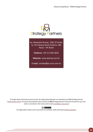 Chassis Competitivos – DOM Strategy Partners




   Os artigos deste e-book fazem parte da série de artigos disponibilizados nas newsletters da DOM Strategy Partners
(www.domsp.com.br). Os textos são produzidos pelos analistas do SRC (Strategy Research Center) do Grupo ECC e por seus
                         sócios e consultores. Fale conosco pelo email contato@ec-corp.com.br


             Os artigos deste e-book, assim como todo seu conteúdo, estão sob licença Creative Commons.




                                                                                                                         30
 