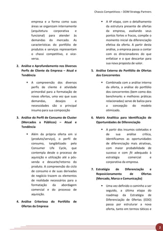 Chassis Competitivos – DOM Strategy Partners


          empresa e a forma como suas                   A 4ª etapa, com o detalhamento
          áreas se organizam internamente                da estrutura presente de ofertas
          (arquitetura    corporativa   e                da empresa, avaliando seus
          funcional) para atender às                     pontos fortes e fracos, compõe o
          demandas do mercado. As                        momento inicial da diferenciação
          características do portfólio de                efetiva da oferta. A partir desta
          produtos e serviços representam                análise, a empresa passa a contar
          o chassi competitivo, e vice-                  com os direcionadores do que
          versa.                                         enfatizar e o que descartar para
                                                         sua nova proposta de valor.
2. Análise e Aprofundamento nos Diversos
   Perfis de Cliente da Empresa – Atual e     5. Análise Externa do Portfólio de Ofertas
   Tendência                                     dos Concorrentes

         A compreensão dos diversos                    Combinada com a análise interna
          perfis de cliente é atividade                  da oferta, a análise do portfólio
          primordial para a formatação de                dos concorrentes (bem como dos
          novas ofertas, uma vez que suas                benchmarks e melhores práticas
          demandas,        desejos      e                relacionadas) serve de baliza para
          necessidades são o principal                   a    concepção      do    modelo
          insumo para sua composição                     otimizado.

3. Análise do Perfil de Consumo de Cluster    6. Matriz Analítica para Identificação de
   (Mercados x Públicos) – Atual e               Oportunidades de Diferenciação
   Tendência
                                                        A partir dos insumos coletados e
         Além da própria oferta em si                   de      sua     análise    crítica,
          (produto/serviço), o perfil de                 identificamos as oportunidades
          consumo, tangibilizado pelo                    de diferenciação mais atrativas,
          Consumer Life Cycle, que                       com maior probabilidade de
          contempla desde o processo de                  sucesso e com fit adequado à
          aquisição e utilização até a pós-              estratégia       comercial       e
          venda e descarte/retorno do                    corporativa da empresa.
          produto. A compreensão do ciclo
                                              7. Estratégia  de     Diferenciação     e
          de consumo e de suas derivadas
                                                 Reposicionamento      de       Ofertas
          de negócio trazem os elementos
                                                 (Mercado, Marca e Comunicação)
          de realidade necessários para a
          formatação      da    abordagem               Uma vez definido o caminho a ser
          comercial e do processo de                     seguido, a última etapa do
          aquisição.                                     roadmap da Estratégia de
                                                         Diferenciação de Ofertas (EDO)
4. Análise Criteriosa do     Portfólio   de
                                                         passa por estruturar a nova
   Ofertas da Empresa
                                                         oferta, tanto em termos táticos e




                                                                                               2
 