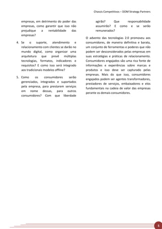 Chassis Competitivos – DOM Strategy Partners


   empresas, em detrimento do poder das              agirão?    Que   responsabilidade
   empresas, como garantir que isso não              assumirão? E como e se serão
   prejudique   a    rentabilidade  das              remunerados?
   empresas?
                                               O advento das tecnologias 2.0 promoveu aos
4. Se    o     suporte,   atendimento      e   consumidores, de maneira definitiva e barata,
   relacionamento com clientes se darão no     um conjunto de ferramentas e poderes que não
   mundo digital, como organizar uma           podem ser desconsiderados pelas empresas em
   arquitetura    que    prevê     múltiplas   suas estratégias e práticas de relacionamento.
   tecnologias, formatos, indicadores e        Consumidores engajados são uma rica fonte de
   requisitos? E como isso será integrado      informações e experiências sobre marcas e
   aos tradicionais modelos offline?           produtos e isso deve ser capturado pelas
                                               empresas. Mais do que isso, consumidores
5. Como     os     consumidores   serão
                                               engajados podem ser agentes transformadores,
   gerenciados, integrados e suportados
                                               prestadores de serviços, embaixadores e elos
   pela empresa, para prestarem serviços
                                               fundamentais na cadeia de valor das empresas
   em nome dessas, para outros
                                               perante os demais consumidores.
   consumidores? Com que liberdade




                                                                                                   5
 