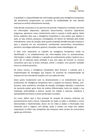  
 

A qualidade e a disponibilidade das informações geradas pela Inteligência Competitiva 
são  diretamente  proporcionais  ao  aumento  da  probabilidade  de  uma  decisão 
executiva se verificar efetivamente acertada. 

Toda decisão corporativa é um exercício de previsão. Projetamos resultados com base 
em  informações  disponíveis,  aplicamos  discernimento,  alocamos  experiências 
pregressas,  aportamos  nosso  conhecimento  sobre  o  assunto  e  então  agimos.  Desta 
forma,  podemos  dizer  que  a  Inteligência  Competitiva  é  uma  prática  que  objetiva  a 
ação,  ou  seja,  análises, pesquisas,  investigações,  etc  devem  ser  balizados  pelo  amplo 
entendimento, tanto da situação atual quanto projetada (tendências) pela empresa e 
para  a  empresa  em  seu  ecossistema,  monitorando  concorrentes,  fornecedores, 
parceiros, tecnologias aplicáveis, governo, inovações, novas metodologias, etc. 

O  fator  mais  importante  no  trabalho  da  Inteligência  Competitiva  reside  na 
identificação  e  no  estabelecimento  das  inter‐relações  entre  os  acontecimentos, 
informações  e  dados  coletados  e  a  geração  de  conhecimento  prático  ready‐to‐use  a 
partir  daí.  O  substrato  desta  atividade  é  que  será  capaz  de  fornecer  os  insumos 
necessários  para  que  se  possa  antecipar,  prever  e  projetar  uma  possível  realidade 
futura ou cenários prováveis.  

De  forma  concisa,  a  Inteligência  Competitiva  deve  fornecer  o  subsídio  para  a 
implementação  de  estratégias  que  foquem  no  aumento  de  competitividade  da 
empresa em seu mercado de atuação e em sua cadeia de valor. 

Outro  ponto  fundamental  está  no  direcionamento  e  no  entendimento  que  os 
profissionais  de  Inteligência  Competitiva  têm  a  respeito  da  empresa.  Missão,  core‐
business,  setor  econômico,  mercados  de  atuação,  estratégias  adotadas  e  conjuntura 
de  momento  podem  gerar  focos  de  análises  diferenciados,  tanto  em  relação  a  sua 
amplitude,  profundidade  e  alcance,  quanto  em  relação  à  natureza,  relevância  e 
aplicabilidade dos fatores a serem ponderados na análise. 

Em  suma,  definir  qual  o  foco  principal  de  atuação  da  empresa  endereça  seu 
posicionamento  atual  e  futuro,  impactando  em  todas  as  ações  e  atividades  a  serem 
desenvolvidas  e  implementadas.  Assim,  ter  em  mãos  os  dados  e  informações  mais 
relevantes  para  o  negócio,  sem  dúvida,  ajuda  a  compor  um  mapa  com  atalhos 
importantes  na  difícil  rota  competitiva  das  empresas  neste  cenário  de  concorrência 
aguda que enfrentam. 

 

 

 

                            Competitividade | Melhores Análises, Melhores Insights                                                            10 
 
 