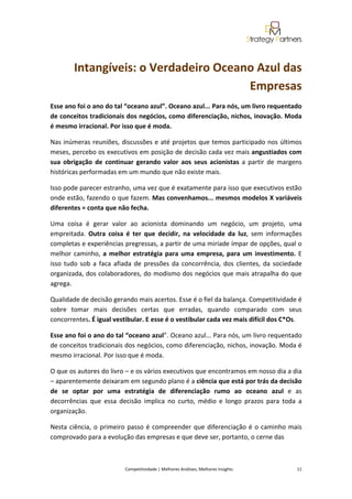  
 


         Intangíveis: o Verdadeiro Oceano Azul das 
                                        Empresas 
Esse ano foi o ano do tal “oceano azul”. Oceano azul... Para nós, um livro requentado 
de conceitos tradicionais dos negócios, como diferenciação, nichos, inovação. Moda 
é mesmo irracional. Por isso que é moda. 

Nas  inúmeras  reuniões,  discussões  e  até  projetos  que  temos  participado  nos  últimos 
meses, percebo os executivos em posição de decisão cada vez mais angustiados com 
sua  obrigação  de  continuar  gerando  valor  aos  seus  acionistas  a  partir  de  margens 
históricas performadas em um mundo que não existe mais. 

Isso pode parecer estranho, uma vez que é exatamente para isso que executivos estão 
onde estão, fazendo o que fazem. Mas convenhamos... mesmos modelos X variáveis 
diferentes = conta que não fecha.  

Uma  coisa  é  gerar  valor  ao  acionista  dominando  um  negócio,  um  projeto,  uma 
empreitada.  Outra  coisa  é  ter  que  decidir,  na  velocidade  da  luz,  sem  informações 
completas e experiências pregressas, a partir de uma miríade ímpar de opções, qual o 
melhor  caminho,  a  melhor  estratégia  para  uma  empresa,  para  um  investimento.  E 
isso  tudo  sob  a  faca  afiada  de  pressões  da  concorrência,  dos  clientes,  da  sociedade 
organizada, dos colaboradores, do modismo dos negócios que mais atrapalha do que 
agrega. 

Qualidade de decisão gerando mais acertos. Esse é o fiel da balança. Competitividade é 
sobre  tomar  mais  decisões  certas  que  erradas,  quando  comparado  com  seus 
concorrentes. É igual vestibular. E esse é o vestibular cada vez mais difícil dos C*Os.  

Esse ano foi o ano do tal “oceano azul”. Oceano azul... Para nós, um livro requentado 
de conceitos tradicionais dos negócios, como diferenciação, nichos, inovação. Moda é 
mesmo irracional. Por isso que é moda. 

O que os autores do livro – e os vários executivos que encontramos em nosso dia a dia 
– aparentemente deixaram em segundo plano é a ciência que está por trás da decisão 
de  se  optar  por  uma  estratégia  de  diferenciação  rumo  ao  oceano  azul  e  as 
decorrências  que  essa  decisão  implica  no  curto,  médio  e  longo  prazos  para  toda  a 
organização.  

Nesta  ciência,  o  primeiro  passo  é  compreender  que  diferenciação  é  o  caminho  mais 
comprovado para a evolução das empresas e que deve ser, portanto, o cerne das  



                            Competitividade | Melhores Análises, Melhores Insights                                                            11 
 
 