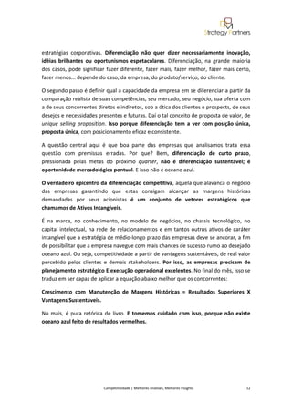  
 

estratégias  corporativas.  Diferenciação  não  quer  dizer  necessariamente  inovação, 
idéias  brilhantes  ou  oportunismos  espetaculares.  Diferenciação,  na  grande  maioria 
dos  casos,  pode  significar  fazer  diferente,  fazer  mais,  fazer  melhor,  fazer  mais  certo, 
fazer menos... depende do caso, da empresa, do produto/serviço, do cliente. 

O segundo passo é definir qual a capacidade da empresa em se diferenciar a partir da 
comparação realista de suas competências, seu mercado, seu negócio, sua oferta com 
a de seus concorrentes diretos e indiretos, sob a ótica dos clientes e prospects, de seus 
desejos e necessidades presentes e futuras. Daí o tal conceito de proposta de valor, de 
unique  selling  proposition.  Isso  porque  diferenciação  tem  a  ver  com  posição  única, 
proposta única, com posicionamento eficaz e consistente.  

A  questão  central  aqui  é  que  boa  parte  das  empresas  que  analisamos  trata  essa 
questão  com  premissas  erradas.  Por  que?  Bem,  diferenciação  de  curto  prazo, 
pressionada  pelas  metas  do  próximo  quarter,  não  é  diferenciação  sustentável;  é 
oportunidade mercadológica pontual. E isso não é oceano azul. 

O verdadeiro epicentro da diferenciação competitiva, aquela que alavanca o negócio 
das  empresas  garantindo  que  estas  consigam  alcançar  as  margens  históricas 
demandadas  por  seus  acionistas  é  um  conjunto  de  vetores  estratégicos  que 
chamamos de Ativos Intangíveis.  

É  na  marca,  no  conhecimento,  no  modelo  de  negócios,  no  chassis  tecnológico,  no 
capital  intelectual,  na  rede  de  relacionamentos  e  em  tantos  outros  ativos  de  caráter 
intangível que a estratégia de médio‐longo prazo das empresas deve se ancorar, a fim 
de possibilitar que a empresa navegue com mais chances de sucesso rumo ao desejado 
oceano azul. Ou seja, competitividade a partir de vantagens sustentáveis, de real valor 
percebido  pelos  clientes  e  demais  stakeholders.  Por  isso,  as  empresas  precisam  de 
planejamento estratégico E execução operacional excelentes. No final do mês, isso se 
traduz em ser capaz de aplicar a equação abaixo melhor que os concorrentes: 

Crescimento  com  Manutenção  de  Margens  Históricas  =  Resultados  Superiores  X 
Vantagens Sustentáveis.  

No  mais,  é  pura  retórica  de  livro.  E  tomemos  cuidado  com  isso,  porque  não  existe 
oceano azul feito de resultados vermelhos. 

 

 

 

 

                             Competitividade | Melhores Análises, Melhores Insights                                                            12 
 
 