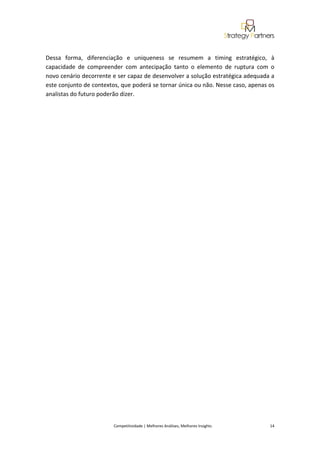  
 

Dessa  forma,  diferenciação  e  uniqueness  se  resumem  a  timing  estratégico,  à 
capacidade  de  compreender  com  antecipação  tanto  o  elemento  de  ruptura  com  o 
novo cenário decorrente e ser capaz de desenvolver a solução estratégica adequada a 
este conjunto de contextos, que poderá se tornar única ou não. Nesse caso, apenas os 
analistas do futuro poderão dizer. 

 

 

 

 

 

 

 

 

 

 

 

 

 

 

 

 

 

 

 

 

                                                                                                                                              



                         Competitividade | Melhores Análises, Melhores Insights                                                            14 
 
 
