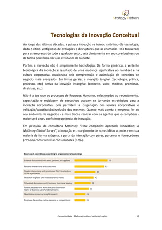  
                                                                                                                                                 
                      Tecnologias da Inovação Conceitual  
Ao  longo  das  últimas  décadas,  a  palavra  inovação  se  tornou  sinônimo  de  tecnologia, 
dado o ritmo vertiginoso de evoluções e disrupturas que as chamadas TICs trouxeram 
para as empresas de todo e qualquer setor, seja diretamente em seu core business ou 
de forma periférica em suas atividades de suporte.  

Porém,  a  inovação  não  é  simplesmente  tecnológica.  De  forma  genérica,  a  vertente 
tecnológica  da  inovação  é  resultado  de  uma  mudança  significativa  no  mind‐set  e  na 
cultura  corporativa,  ocasionada  pela  compreensão  e  assimilação  de  conceitos  de 
negócio  mais  avançados.  Em  linhas  gerais,  a  inovação  tangível  (tecnologia,  prática, 
processo,  etc)  deriva  da  inovação  intangível  (conceito,  valor,  modelo,  premissas, 
diretrizes, etc). 

Não  é  a  toa  que  os  processos  de  Recursos  Humanos,  relacionados  ao  recrutamento, 
capacitação  e  reciclagem  de  executivos  acabam  se  tornando  estratégicos  para  a 
inovação  corporativa,  pois  permitem  a  oxigenação  dos  valores  corporativos  e 
validação/substituição/evolução  dos  mesmos.  Quanto  mais  aberta  a  empresa  for  ao 
seu  ambiente  de  negócios  ‐  e  mais  trocas  realizar  com  os  agentes  que  o  compõem  ‐ 
maior será o seu coeficiente potencial de inovação. 

Em  pesquisa  da  consultoria  McKinsey  “How  companies  approach  innovation:  A 
McKinsey Global Survey”, a inovação e o surgimento de novas idéias acontece em sua 
maioria de forma exógena, a partir da interação com pares, parceiros e fornecedores 
(75%) ou com clientes e consumidores (67%). 

 




                                                                                                                                                
 

                            Competitividade | Melhores Análises, Melhores Insights                                                            15 
 
 