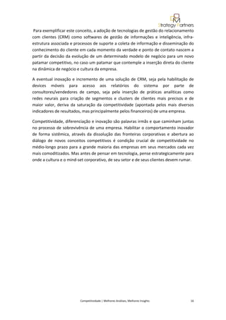  
 Para exemplificar este conceito, a adoção de tecnologias de gestão do relacionamento 
com  clientes  (CRM)  como  softwares  de  gestão  de  informações  e  inteligência,  infra‐
estrutura associada e processos de suporte a coleta de informação e disseminação do 
conhecimento do cliente em cada momento da verdade e ponto de contato nascem a 
partir  da  decisão  da  evolução  de  um  determinado  modelo  de  negócio  para  um  novo 
patamar competitivo, no caso um patamar que contemple a inserção direta do cliente 
na dinâmica de negócio e cultura da empresa. 

A  eventual  inovação  e  incremento  de  uma  solução  de  CRM,  seja  pela  habilitação  de 
devices  móveis  para  acesso  aos  relatórios  do  sistema  por  parte  de 
consultores/vendedores  de  campo,  seja  pela  inserção  de  práticas  analíticas  como 
redes  neurais  para  criação  de  segmentos  e  clusters  de  clientes  mais  precisos  e  de 
maior  valor,  deriva  da  saturação  da  competitividade  (apontada  pelos  mais  diversos 
indicadores de resultados, mas principalmente pelos financeiros) de uma empresa. 

Competitividade, diferenciação e inovação são palavras irmãs e que caminham juntas 
no processo de sobrevivência de uma empresa. Habilitar o comportamento inovador 
de  forma  sistêmica,  através  da  dissolução  das  fronteiras  corporativas  e  abertura  ao 
diálogo  de  novos  conceitos  competitivos  é  condição  crucial  de  competitividade  no 
médio‐longo  prazo  para  a  grande  maioria  das  empresas  em  seus  mercados  cada  vez 
mais comoditizados. Mas antes de pensar em tecnologia, pense estrategicamente para 
onde a cultura e o mind‐set corporativo, de seu setor e de seus clientes devem rumar. 

 


 
 




                            Competitividade | Melhores Análises, Melhores Insights                                                            16 
 
 