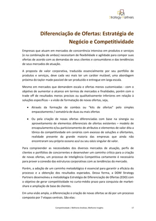  
                                                                                                                                                
               Diferenciação de Ofertas: Estratégia de 
                           Negócio e Competitividade 
Empresas que atuam em mercados de concorrência intensiva em produtos e serviços 
(e na combinação de ambos) necessitam de flexibilidade e agilidade para compor suas 
ofertas de acordo com as demandas de seus clientes e consumidores e das tendências 
de seus mercados de atuação. 

A  proposta  de  valor  corporativa,  traduzida  essencialmente  por  seu  portfólio  de 
produtos  e  serviços,  deve  cada  vez  mais  ter  um  caráter  mutável,  uma  abordagem 
próxima do taylor made passível de ser produzido e entregue em larga escala. 

Mesmo  em  mercados  que  demandem  escala  e  ofertas  menos  customizadas  ‐  com  o 
objetivo de aumentar o alcance em termos de mercados e finalidades, porém com o 
trade  off  de  resultados  menos  precisos  ou  qualitativamente  inferiores  em  relação  à 
soluções específicas – a visão de formatação de novas ofertas, seja, 

    • Através  da  formação  de  combos  ou  “kits  de  ofertas”  pelo  simples 
      empacotamento / somatória de duas ou mais ofertas 

    • Ou  pela  criação  de  novas  ofertas  diferenciadas  com  base  na  sinergia  ou 
      aproveitamento  de  elementos  diferenciais  de  ofertas  existentes  –  modelo  de 
      encapsulamento e/ou particionamento de atributos e elementos de valor dita a 
      tônica da competitividade em cenários com excesso de soluções e ofertantes, 
      realidade  presente  da  grande  maioria  das  empresas  que  ainda  não 
      encontraram seu próprio oceano azul ou seu oásis singular de valor. 

Para  compreender  as  necessidades  dos  diversos  mercados  de  atuação,  perfis  de 
clientes e portfólios de concorrentes e desenvolver um caminho crítico para a criação 
de  novas  ofertas,  um  processo  de  Inteligência  Competitiva  certamente  é  necessário 
para prover a conexão das estruturas corporativas com as tendências do mercado. 

Porém, a adoção de um caminho metodológico é essencial para garantir a eficácia do 
processo  e  a  obtenção  dos  resultados  esperados.  Dessa  forma,  a  DOM  Strategy 
Partners desenvolveu a metodologia Estratégia de Diferenciação de Ofertas (EDO) com 
o objetivo de gerar competitividade no curto‐médio prazo para conquista de market‐
share e ampliação de base de clientes. 

Em uma visão ampla, a diferenciação e criação de novas ofertas se dá por um processo 
composto por 7 etapas centrais. São elas: 


                           Competitividade | Melhores Análises, Melhores Insights                                                            17 
 
 