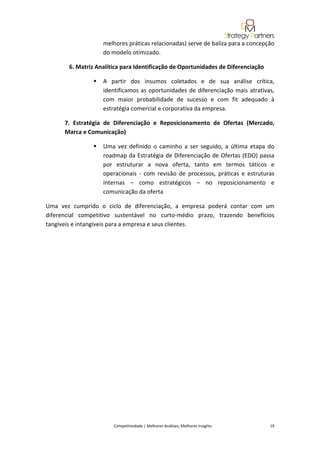  
                     melhores práticas relacionadas) serve de baliza para a concepção 
                     do modelo otimizado. 

          6. Matriz Analítica para Identificação de Oportunidades de Diferenciação 

                     A  partir  dos  insumos  coletados  e  de  sua  análise  crítica, 
                     identificamos  as  oportunidades  de  diferenciação  mais  atrativas, 
                     com  maior  probabilidade  de  sucesso  e  com  fit  adequado  à 
                     estratégia comercial e corporativa da empresa. 

       7.  Estratégia  de  Diferenciação  e  Reposicionamento  de  Ofertas  (Mercado, 
       Marca e Comunicação) 

                     Uma  vez  definido  o  caminho  a  ser  seguido,  a  última  etapa  do 
                     roadmap da Estratégia de Diferenciação de Ofertas (EDO) passa 
                     por  estruturar  a  nova  oferta,  tanto  em  termos  táticos  e 
                     operacionais  ‐  com  revisão  de  processos,  práticas  e  estruturas 
                     internas  –  como  estratégicos  –  no  reposicionamento  e 
                     comunicação da oferta 

Uma  vez  cumprido  o  ciclo  de  diferenciação,  a  empresa  poderá  contar  com  um 
diferencial  competitivo  sustentável  no  curto‐médio  prazo,  trazendo  benefícios 
tangíveis e intangíveis para a empresa e seus clientes. 

 

 


                                                                                                                                              
                                                                                                                                              
                                                                                                                                              
                                                                                                                                              
                                                                                                                                              
                                                                                                                                              
 
                         Competitividade | Melhores Análises, Melhores Insights                                                            19 
 
 