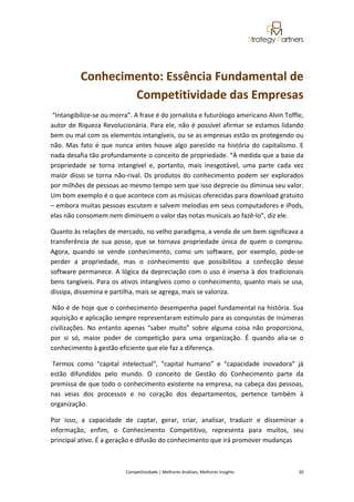  
                                                                                                                                                 
           Conhecimento: Essência Fundamental de 
                   Competitividade das Empresas 
 “Intangibilize‐se ou morra”. A frase é do jornalista e futurólogo americano Alvin Toffle, 
autor de Riqueza Revolucionária. Para ele, não é possível afirmar se estamos lidando 
bem ou mal com os elementos intangíveis, ou se as empresas estão os protegendo ou 
não.  Mas  fato  é  que  nunca  antes  houve  algo  parecido  na  história  do  capitalismo.  E 
nada desafia tão profundamente o conceito de propriedade. “À medida que a base da 
propriedade  se  torna  intangível  e,  portanto,  mais  inesgotável,  uma  parte  cada  vez 
maior  disso  se  torna  não‐rival.  Os  produtos  do  conhecimento  podem  ser  explorados 
por milhões de pessoas ao mesmo tempo sem que isso deprecie ou diminua seu valor. 
Um bom exemplo é o que acontece com as músicas oferecidas para download gratuito 
– embora muitas pessoas escutem e salvem melodias em seus computadores e iPods, 
elas não consomem nem diminuem o valor das notas musicais ao fazê‐lo”, diz ele.  

Quanto às relações de mercado, no velho paradigma, a venda de um bem significava a 
transferência  de  sua  posse,  que  se  tornava  propriedade  única  de  quem  o  comprou. 
Agora,  quando  se  vende  conhecimento,  como  um  software,  por  exemplo,  pode‐se 
perder  a  propriedade,  mas  o  conhecimento  que  possibilitou  a  confecção  desse 
software  permanece.  A  lógica  da  depreciação  com  o  uso  é  inversa  à  dos  tradicionais 
bens tangíveis. Para os ativos intangíveis como o conhecimento, quanto mais se usa, 
dissipa, dissemina e partilha, mais se agrega, mais se valoriza. 

 Não é de hoje que o conhecimento desempenha papel fundamental na história. Sua 
aquisição e aplicação sempre representaram estímulo para as conquistas de inúmeras 
civilizações.  No  entanto  apenas  “saber  muito”  sobre  alguma  coisa  não  proporciona, 
por  si  só,  maior  poder  de  competição  para  uma  organização.  É  quando  alia‐se  o 
conhecimento à gestão eficiente que ele faz a diferença.  

 Termos  como  “capital  intelectual”,  “capital  humano”  e  “capacidade  inovadora”  já 
estão  difundidos  pelo  mundo.  O  conceito  de  Gestão  do  Conhecimento  parte  da 
premissa de que todo o conhecimento existente na empresa, na cabeça das pessoas, 
nas  veias  dos  processos  e  no  coração  dos  departamentos,  pertence  também  à 
organização.  

Por  isso,  a  capacidade  de  captar,  gerar,  criar,  analisar,  traduzir  e  disseminar  a 
informação,  enfim,  o  Conhecimento  Competitivo,  representa  para  muitos,  seu 
principal ativo. É a geração e difusão do conhecimento que irá promover mudanças  



                            Competitividade | Melhores Análises, Melhores Insights                                                            20 
 
 
