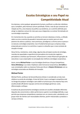  
 


                      Escolas Estratégicas e seu Papel na 
                                  Competitividade Atual 
As empresas, como qualquer agrupamento humano, justificam a união dos indivíduos 
que a compõem, pelo interesse comum partilhado. Porém, mais do que consensar em 
relação aos fins, uma empresa só justifica sua existência, se o caminho definido para 
atingir os objetivos comuns for claro para seus integrantes e se estiver formalizado em 
sua estratégia corporativa. 

Em momentos de crise, quando os caminhos se tornam nebulosos e tortos, a reflexão 
sobre os erros e acertos do passado é necessária para se evoluir para um novo 
patamar de valores e práticas, rever premissas, paradigmas e a forma como se pensa e 
se executa a estratégia corporativa. Isso é fundamental para que a empresa esteja 
preparada para construir os caminhos e superar os desafios que o novo contexto de 
atuação irá exigir. 

Dessa forma, revisitamos, neste artigo, algumas das principais escolas de estratégia, 
nascidas da capacidade e experiência de pensadores do mundo dos negócios – 
pensadores e analistas que formaram, influenciaram e ainda influenciam gerações de 
executivos e suas corporações na concepção das melhores estratégias corporativas. 

Assim, temos Michael Porter e suas Estratégias Genéricas e Forças Competitivas; 
Henry Mintzberg e sua visão e hipóteses sobre Estruturas Corporativas; Jim Collins e 
suas constatações sobre as empresas Feitas para Durar e Clayton Christensen com as 
estratégias associadas aos Modelos de Inovação. 

Michael Porter 
Michael Porter, professor da Harvard Business School, é considerado um dos mais 
célebres na escola da estratégia. A tese de Porter é que a vantagem competitiva está 
no âmago de qualquer estratégia e para obtê‐la é preciso que uma empresa faça uma 
escolha (trade off) dentre 3 grupos centrais de estratégias genéricas: custo, 
diferenciação e enfoque. 

A essência do posicionamento estratégico consiste em escolher atividades diferentes 
daquelas dos concorrentes e obter performance superior na estratégia definida, o que 
permite que empresas competidoras coexistam em um mesmo setor, atendendo a um 
grupo maior de clientes com necessidades distintas, porém relacionadas a produtos e 
serviços similares. 

 

                          Competitividade | Melhores Análises, Melhores Insights                                                            22 
 
 