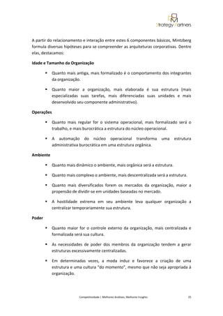  
 

A partir do relacionamento e interação entre estes 6 componentes básicos, Mintzberg 
formula diversas hipóteses para se compreender as arquiteturas corporativas. Dentre 
elas, destacamos: 

Idade e Tamanho da Organização 

            Quanto mais antiga, mais formalizado é o comportamento dos integrantes 
            da organização. 

            Quanto  maior  a  organização,  mais  elaborada  é  sua  estrutura  (mais 
            especializadas  suas  tarefas,  mais  diferenciadas  suas  unidades  e  mais 
            desenvolvido seu componente administrativo). 

Operações 

            Quanto  mais  regular  for  o  sistema  operacional,  mais  formalizado  será  o 
            trabalho, e mais burocrática a estrutura do núcleo operacional. 

            A  automação  do  núcleo  operacional  transforma  uma  estrutura 
            administrativa burocrática em uma estrutura orgânica. 

Ambiente 

            Quanto mais dinâmico o ambiente, mais orgânica será a estrutura. 

            Quanto mais complexo o ambiente, mais descentralizada será a estrutura. 

            Quanto  mais  diversificados  forem  os  mercados  da  organização,  maior  a 
            propensão de dividir‐se em unidades baseadas no mercado. 

            A  hostilidade  extrema  em  seu  ambiente  leva  qualquer  organização  a 
            centralizar temporariamente sua estrutura. 

Poder 

            Quanto  maior  for  o  controle  externo  da  organização,  mais  centralizada  e 
            formalizada será sua cultura. 

            As  necessidades  de  poder  dos  membros  da  organização  tendem  a  gerar 
            estruturas excessivamente centralizadas. 

            Em  determinadas  vezes,  a  moda  induz  e  favorece  a  criação  de  uma 
            estrutura e uma cultura “do momento”, mesmo que não seja apropriada à 
            organização. 

 

                            Competitividade | Melhores Análises, Melhores Insights                                                            25 
 
 