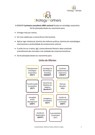  




                                                                                              
    A DOM/SP é primeira consultoria 100% nacional focada em estratégia corporativa. 
                    Ela foi planejada desde seu nascimento para: 

    • Entregar mais por menos,  

    • Ser mais rápida que a concorrência internacional,  

    • Aplicar rigor intelectual, domínio de melhores práticas, domínio de metodologias 
      internacionais e profundidade de conhecimento setorial,  

    • E ainda sim ser criativa, ágil, comercialmente flexível e deter profundo 
      entendimento dos mercados e da realidade das empresas brasileiras. 

    • Ela foi planejada desde seu nascimento para: 

                                       Linha de Ofertas 




                                                                                                                       

                             Competitividade | Melhores Análises, Melhores Insights                                                            3 
 
 