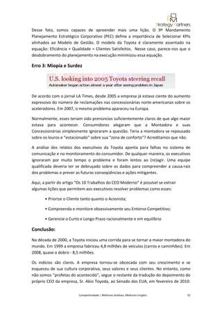  
Desse  fato,  somos  capazes  de  apreender  mais  uma  lição.  O  9º  Mandamento 
Planejamento  Estratégico  Corporativo  (PEC)  define  a  importância  de  Selecionar  KPIs 
alinhados  ao  Modelo  de  Gestão.  O  modelo  da  Toyota  é  claramente  assentado  na
equação: Eficiência  + Qualidade  = Clientes  Satisfeitos.    Nesse  caso,  parece‐nos  que  o 
desdobramento do planejamento na execução minimizou essa equação. 

Erro 3: Miopia e Surdez 




De acordo com o jornal LA Times, desde 2005 a empresa já estava ciente do aumento 
expressivo do número de reclamações nas concessionárias norte‐americanas sobre os 
aceleradores. Em 2007, o mesmo problema apareceu na Europa. 

Normalmente, esses teriam sido prenúncios suficientemente claros de que algo maior 
estava  para  acontecer.  Consumidores  alegaram  que  a  Montadora  e  suas 
Concessionárias simplesmente ignoraram a questão. Teria a montadora se repousado 
sobre os louros e “estacionado” sobre sua “zona de conforto”? Acreditamos que não. 

A  análise  dos  relatos  dos  executivos  da  Toyota  aponta  para  falhas  no  sistema  de 
comunicação e no monitoramento do consumidor. De qualquer maneira, os executivos 
ignoraram  por  muito  tempo  o  problema  e  foram  lentos  ao  (re)agir.  Uma  equipe 
qualificada  deveria  ter  se  debruçado  sobre  os  dados  para  compreender  a  causa‐raiz 
dos problemas e prever as futuras conseqüências e ações mitigantes. 

Aqui, a partir do artigo “Os 10 Trabalhos do CEO Moderno“ é possível se extrair 
algumas lições que permitem aos executivos resolver problemas como esses: 

       • Priorize o Cliente tanto quanto o Acionista; 

       • Compreenda e monitore obsessivamente seu Entorno Competitivo; 

       • Gerencie o Curto e Longo Prazo racionalmente e em equilíbrio  

Conclusão: 
Na década de 2000, a Toyota iniciou uma corrida para se tornar a maior montadora do 
mundo. Em 1999 a empresa fabricou 4,8 milhões de veículos (carros e caminhões). Em 
2008, quase o dobro ‐ 8,5 milhões. 

Os  indícios  são  claros.  A  empresa  tornou‐se  obcecada  com  seu  crescimento  e  se 
esqueceu  de  sua  cultura  corporativa,  seus  valores  e  seus  clientes.  No  entanto,  como 
não somos “profetas do acontecido”, segue o restante da tradução do depoimento do 
próprio CEO da empresa, Sr. Akio Toyoda, ao Senado dos EUA, em fevereiro de 2010:


                            Competitividade | Melhores Análises, Melhores Insights                                                            32 
 
 