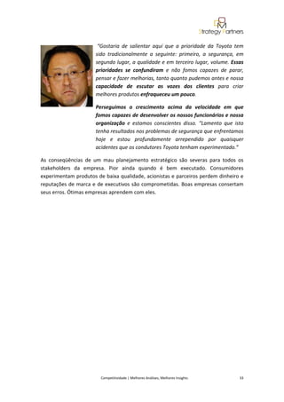  

                         “Gostaria  de  salientar  aqui  que  a  prioridade  da  Toyota  tem 
                        sido  tradicionalmente  a  seguinte:  primeiro,  a  segurança,  em 
                        segundo lugar, a qualidade e em terceiro lugar, volume. Essas 
                        prioridades  se  confundiram  e  não  fomos  capazes  de  parar, 
                        pensar e fazer melhorias, tanto quanto pudemos antes e nossa 
                        capacidade  de  escutar  as  vozes  dos  clientes  para  criar 
                        melhores produtos enfraqueceu um pouco.  

                        Perseguimos  o  crescimento  acima  da  velocidade  em  que 
                        fomos capazes de desenvolver os nossos funcionários e nossa 
                        organização  e  estamos  conscientes  disso.  “Lamento  que  isto 
                        tenha resultados nos problemas de segurança que enfrentamos 
                        hoje  e  estou  profundamente  arrependido  por  quaisquer 
                        acidentes que os condutores Toyota tenham experimentado.” 

As  conseqüências  de  um  mau  planejamento  estratégico  são  severas  para  todos  os 
stakeholders  da  empresa.  Pior  ainda  quando  é  bem  executado.  Consumidores 
experimentam produtos de baixa qualidade, acionistas e parceiros perdem dinheiro e 
reputações de marca e de executivos são comprometidas. Boas empresas consertam 
seus erros. Ótimas empresas aprendem com eles. 


                                                            
 

 

 

 

 

 

 

 

 

 

 

                                                            

 


                          Competitividade | Melhores Análises, Melhores Insights                                                            33 
 
 