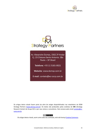  
 

 

 

 

 




                                                                                                                      

 

 

 

 

Os  artigos  deste  e‐book  fazem  parte  da  série  de  artigos  disponibilizados  nas  newsletters  da  DOM 
Strategy  Partners  (www.domsp.com.br).  Os  textos  são  produzidos  pelos  analistas  do  SRC  (Strategy 
Research Center) do Grupo ECC e por seus sócios e consultores. Fale conosco pelo email contato@ec‐
corp.com.br 

                                                          
      Os artigos deste e‐book, assim como todo seu conteúdo, está sob licença Creative Commons. 




                                Competitividade | Melhores Análises, Melhores Insights                                                            34 
 
 