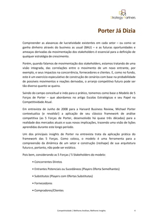  
                                                             


                                                                                       Porter Já Dizia 
Compreender  as  alavancas  de  lucratividade  existentes  em  cada  setor  –  ou  como  se 
ganha  dinheiro  através  do  business  as  usual  (BAU)  –  e  as  futuras  oportunidades  e 
ameaças derivadas da movimentação dos stakeholders é essencial para a definição de 
qualquer estratégia de crescimento.  

Porém, quando falamos de movimentação dos stakeholders, estamos tratando de uma 
visão  integrada,  das  correlações  entre  o  movimento  de  um  novo  entrante,  por 
exemplo, e seus impactos na concorrência, fornecedores e clientes. E, como no fundo, 
este é um exercício especulativo de construção de cenários com base na probabilidade 
de  possíveis  movimentos  e  reações derivadas,  o  arranjo  competitivo  futuro  pode  ser 
tão diverso quanto se queira. 

Saindo do campo conceitual e indo para o prático, tomemos como base o Modelo de 5 
Forças  de  Porter  –  que  abordamos  no  artigo  Escolas  Estratégicas  e  seu  Papel  na 
Competitividade Atual. 

Em  entrevista  de  Junho  de  2008  para  a  Harvard  Business  Review,  Michael  Porter 
contextualiza  (e  revalida!)  a  aplicação  de  seu  clássico  framework  de  análise 
competitiva  (as  5  Forças  de  Porter,  desenvolvido  há  quase  três  décadas)  para  a 
realidade dos mercados atuais e suas novas implicações, trazendo uma visão de lições 
aprendidas durante este longo período. 

Um  dos  principais  insights  de  Porter  na  entrevista  trata  da  aplicação  prática  do 
framework  das  5  Forças.  Como  coloca,  o  modelo  é  uma  ferramenta  para  a 
compreensão  da  dinâmica  de  um  setor  e  construção  (reshape)  de  sua  arquitetura 
futura e, portanto, não pode ser estático. 

Pois bem, considerando as 5 Forças / 5 Stakeholders do modelo: 

       • Concorrentes Diretos 

       • Entrantes Potenciais ou Sucedâneos (Players Oferta Semelhantes) 

       • Substitutos (Players com Ofertas Substitutas) 

       • Fornecedores 

       • Compradores/Clientes 

        


                            Competitividade | Melhores Análises, Melhores Insights                                                            4 
 
 