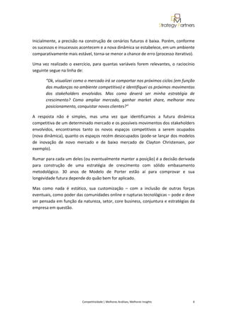  
 

Inicialmente, a precisão na construção de cenários futuros é baixa. Porém, conforme 
os sucessos e insucessos acontecem e a nova dinâmica se estabelece, em um ambiente 
comparativamente mais estável, torna‐se menor a chance de erro (processo iterativo). 

Uma  vez  realizado  o  exercício,  para  quantas  variáveis  forem  relevantes,  o  raciocínio 
seguinte segue na linha de:  

       “Ok, visualizei como o mercado irá se comportar nos próximos ciclos (em função 
       das mudanças no ambiente competitivo) e identifiquei os próximos movimentos 
       dos  stakeholders  envolvidos.  Mas  como  deverá  ser  minha  estratégia  de 
       crescimento?  Como  ampliar  mercado,  ganhar  market  share,  melhorar  meu 
       posicionamento, conquistar novos clientes?” 

A  resposta  não  é  simples,  mas  uma  vez  que  identificamos  a  futura  dinâmica 
competitiva de um determinado mercado e os possíveis movimentos dos stakeholders 
envolvidos,  encontramos  tanto  os  novos  espaços  competitivos  a  serem  ocupados 
(nova dinâmica), quanto os espaços recém desocupados (pode‐se lançar dos modelos 
de  inovação  de  novo  mercado  e  de  baixo  mercado  de  Clayton  Christensen,  por 
exemplo).  

Rumar para cada um deles (ou eventualmente manter a posição) é a decisão derivada 
para  construção  de  uma  estratégia  de  crescimento  com  sólido  embasamento 
metodológico.  30  anos  de  Modelo  de  Porter  estão  aí  para  comprovar  e  sua 
longevidade futura depende do quão bem for aplicado.  

Mas  como  nada  é  estático,  sua  customização  –  com  a  inclusão  de  outras  forças 
eventuais, como poder das comunidades online e rupturas tecnológicas – pode e deve 
ser pensada em função da natureza, setor, core business, conjuntura e estratégias da 
empresa em questão.  


 
 
 
 
                                                                                                                                                 

                             Competitividade | Melhores Análises, Melhores Insights                                                            6 
 
 