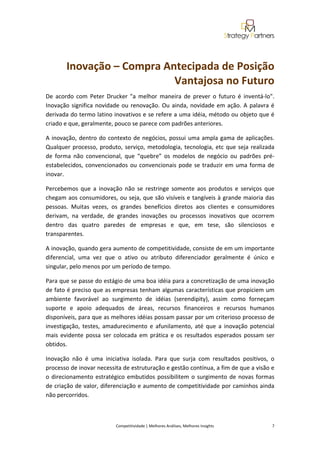  
 
        Inovação – Compra Antecipada de Posição 
                            Vantajosa no Futuro 
De  acordo  com  Peter  Drucker  "a  melhor  maneira  de  prever  o  futuro  é  inventá‐lo". 
Inovação  significa  novidade  ou  renovação.  Ou  ainda,  novidade  em  ação.  A  palavra  é 
derivada do termo latino inovativos e se refere a uma idéia, método ou objeto que é 
criado e que, geralmente, pouco se parece com padrões anteriores. 

A  inovação,  dentro  do  contexto  de  negócios,  possui  uma  ampla  gama  de  aplicações. 
Qualquer  processo,  produto,  serviço,  metodologia,  tecnologia,  etc  que  seja  realizada 
de  forma  não  convencional,  que  “quebre”  os  modelos  de  negócio  ou  padrões  pré‐
estabelecidos,  convencionados  ou  convencionais  pode  se  traduzir  em  uma  forma  de 
inovar. 

Percebemos  que  a  inovação  não  se  restringe  somente  aos  produtos  e  serviços  que 
chegam aos consumidores, ou seja, que são visíveis e tangíveis à grande maioria das 
pessoas.  Muitas  vezes,  os  grandes  benefícios  diretos  aos  clientes  e  consumidores 
derivam,  na  verdade,  de  grandes  inovações  ou  processos  inovativos  que  ocorrem 
dentro  das  quatro  paredes  de  empresas  e  que,  em  tese,  são  silenciosos  e 
transparentes. 

A inovação, quando gera aumento de competitividade, consiste de em um importante 
diferencial,  uma  vez  que  o  ativo  ou  atributo  diferenciador  geralmente  é  único  e 
singular, pelo menos por um período de tempo. 

Para que se passe do estágio de uma boa idéia para a concretização de uma inovação 
de fato é preciso que as empresas tenham algumas características que propiciem um 
ambiente  favorável  ao  surgimento  de  idéias  (serendipity),  assim  como  forneçam 
suporte  e  apoio  adequados  de  áreas,  recursos  financeiros  e  recursos  humanos 
disponíveis, para que as melhores idéias possam passar por um criterioso processo de 
investigação,  testes,  amadurecimento  e  afunilamento,  até  que  a  inovação  potencial 
mais  evidente  possa  ser  colocada  em  prática  e  os  resultados  esperados  possam  ser 
obtidos. 

Inovação  não  é  uma  iniciativa  isolada.  Para  que  surja  com  resultados  positivos,  o 
processo de inovar necessita de estruturação e gestão contínua, a fim de que a visão e 
o  direcionamento  estratégico  embutidos  possibilitem  o  surgimento  de  novas  formas 
de criação de valor, diferenciação e aumento de competitividade por caminhos ainda 
não percorridos. 

 

                            Competitividade | Melhores Análises, Melhores Insights                                                            7 
 
 