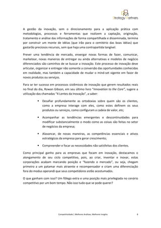  
 

A  gestão  da  inovação,  sem  o  direcionamento  para  a  aplicação  prática  com 
metodologias,  processos  e  ferramentas  que  realizem  a  captação,  originação, 
tratamento e análise das informações de forma compartilhada e disseminada, termina 
por  construir  um  monte  de  idéias  (que  irão  para  o  cemitério  das  boas  idéias)  que 
gastarão preciosos recursos, sem que haja uma contrapartida tangível. 

Prever  uma  tendência  de  mercado,  enxergar  novas  formas  de  fazer,  comunicar, 
marketear,  novas  maneiras  de  entregar  ou  ainda  alternativas  e  modelos  de  negócio 
diferenciados são caminhos de se buscar a inovação. Este processo de inovação deve 
articular, organizar e entregar não somente a conversão das oportunidades conhecidas 
em  realidade,  mas  também  a  capacidade  de  mudar  o  mind‐set  vigente  em  favor  de 
novos produtos ou serviços. 

Para se ter sucesso em processos sistêmicos de inovação que gerem resultados reais 
no final do dia, Rowan Gibson, em seu último livro “Innovation to the Core”, sugere a 
utilização das chamadas “4 Lentes da Inovação”, a saber: 

               Desafiar  profundamente  as  ortodoxias  sobre  quem  são  os  clientes, 
               como  a  empresa  interage  com  eles,  como  estes  definem  os  seus 
               produtos ou serviços, como configuram a cadeia de valor, etc; 

               Acompanhar  as  tendências  emergentes  e  descontinuidades  para 
               modificar substancialmente o modo como as coisas são feitas no setor 
               de negócios da empresa; 

               Alavancar,  de  novas  maneiras,  as  competências  essenciais  e  ativos 
               estratégicos da empresa para gerar crescimento; 

               Compreender e focar as necessidades não satisfeitas dos clientes. 

Como  principal  ganho  para  as  empresas  que  focam  em  inovação,  destacamos  o 
alongamento  de  seu  ciclo  competitivo,  pois,  ao  criar,  inventar  e  inovar,  estas 
corporações  acabam  marcando  posição  e  “fazendo  o  mercado”,  ou  seja,  chegam 
primeiro  a  um  patamar  mais  atraente  e  recompensador  e  criam  uma  diferenciação 
fora do modus operandi que seus competidores estão acostumados.  

O que ganham com isso? Um fôlego extra e uma posição mais privilegiada no cenário 
competitivo por um bom tempo. Não isso tudo que se pode querer? 

 

 

 

                             Competitividade | Melhores Análises, Melhores Insights                                                            8 
 
 