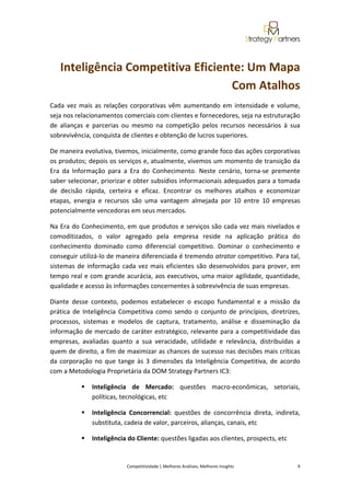  
 


    Inteligência Competitiva Eficiente: Um Mapa 
                                    Com Atalhos 
Cada  vez  mais  as  relações  corporativas  vêm  aumentando  em  intensidade  e  volume, 
seja nos relacionamentos comerciais com clientes e fornecedores, seja na estruturação 
de  alianças  e  parcerias  ou  mesmo  na  competição  pelos  recursos  necessários  à  sua 
sobrevivência, conquista de clientes e obtenção de lucros superiores. 

De maneira evolutiva, tivemos, inicialmente, como grande foco das ações corporativas 
os produtos; depois os serviços e, atualmente, vivemos um momento de transição da 
Era  da  Informação  para  a  Era  do  Conhecimento.  Neste  cenário,  torna‐se  premente 
saber selecionar, priorizar e obter subsídios informacionais adequados para a tomada 
de  decisão  rápida,  certeira  e  eficaz.  Encontrar  os  melhores  atalhos  e  economizar 
etapas,  energia  e  recursos  são  uma  vantagem  almejada  por  10  entre  10  empresas 
potencialmente vencedoras em seus mercados. 

Na Era do Conhecimento, em que produtos e serviços são cada vez mais nivelados e 
comoditizados,  o  valor  agregado  pela  empresa  reside  na  aplicação  prática  do 
conhecimento  dominado  como  diferencial  competitivo.  Dominar  o  conhecimento  e 
conseguir utilizá‐lo de maneira diferenciada é tremendo atrator competitivo. Para tal, 
sistemas  de  informação  cada  vez  mais  eficientes  são  desenvolvidos  para  prover,  em 
tempo real e com grande acurácia, aos executivos, uma maior agilidade, quantidade, 
qualidade e acesso às informações concernentes à sobrevivência de suas empresas.  

Diante  desse  contexto,  podemos  estabelecer  o  escopo  fundamental  e  a  missão  da 
prática  de  Inteligência  Competitiva  como  sendo  o  conjunto  de  princípios,  diretrizes, 
processos,  sistemas  e  modelos  de  captura,  tratamento,  análise  e  disseminação  da 
informação de mercado de caráter estratégico, relevante para a competitividade das 
empresas,  avaliadas  quanto  a  sua  veracidade,  utilidade  e  relevância,  distribuídas  a 
quem de direito, a fim de maximizar as chances de sucesso nas decisões mais críticas 
da  corporação  no  que  tange  às  3  dimensões  da  Inteligência  Competitiva,  de  acordo 
com a Metodologia Proprietária da DOM Strategy Partners IC3: 

               Inteligência  de  Mercado:  questões  macro‐econômicas,  setoriais, 
               políticas, tecnológicas, etc 

               Inteligência  Concorrencial:  questões  de  concorrência  direta,  indireta, 
               substituta, cadeia de valor, parceiros, alianças, canais, etc 

               Inteligência do Cliente: questões ligadas aos clientes, prospects, etc 


                             Competitividade | Melhores Análises, Melhores Insights                                                            9 
 
 