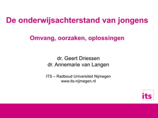 De onderwijsachterstand van jongens
Omvang, oorzaken, oplossingen
dr. Geert Driessen
dr. Annemarie van Langen
ITS – Radboud Universiteit Nijmegen
www.its-nijmegen.nl
 